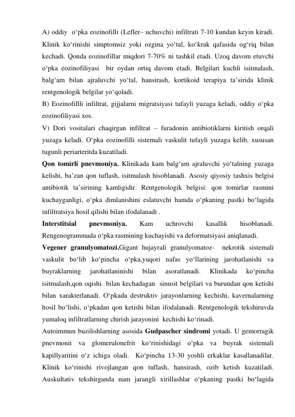  
 
A) oddiy  o‘pka eozinofilli (Lefler– uchuvchi) infiltrati 7-10 kundan keyin kiradi.  
Klinik ko‘rinishi simptomsiz yoki ozgina yo‘tal, ko‘krak qafasida og‘riq bilan 
kechadi. Qonda eozinofillar miqdori 7-70% ni tashkil etadi. Uzoq davom etuvchi 
o‘pka eozinofiliyasi  bir oydan ortiq davom etadi. Belgilari kuchli isitmalash, 
balg‘am bilan ajraluvchi yo‘tal, hansirash, kortikoid terapiya ta’sirida klinik 
rentgenologik belgilar yo‘qoladi.  
B) Eozinofillli infiltrat, gijjalarni migratsiyasi tufayli yuzaga keladi, oddiy o‘pka 
eozinofiliyasi xos. 
V) Dori vositalari chaqirgan infiltrat – furadonin antibiotiklarni kiritish orqali 
yuzaga keladi. O‘pka eozinofilli sistemali vaskulit tufayli yuzaga kelib, xususan 
tugunli periarteritda kuzatiladi.  
Qon tomirli pnevmoniya. Klinikada kam balg‘am ajraluvchi yo‘talning yuzaga 
kelishi, ba’zan qon tuflash, isitmalash hisoblanadi. Asosiy qiyosiy tashxis belgisi 
antibiotik ta’sirining kamligidir. Rentgenologik belgisi: qon tomirlar rasmini 
kuchayganligi, o‘pka dimlanishini eslatuvchi hamda o‘pkaning pastki bo‘lagida 
infiltratsiya hosil qilishi bilan ifodalanadi . 
Interstitsial 
pnevmoniya. 
Kam 
uchrovchi 
kasallik 
hisoblanadi. 
Rengenogrammada o‘pka rasmining kuchayishi va deformatsiyasi aniqlanadi. 
Vegener granulyomatozi.Gigant hujayrali granulyomatoz-  nekrotik sistemali 
vaskulit bo‘lib ko‘pincha o‘pka,yuqori nafas yo‘llarining jarohatlanishi va 
buyraklarning 
jarohatlaninishi 
bilan 
asoratlanadi. 
Klinikada 
ko‘pincha  
isitmalash,qon oqishi  bilan kechadagan  sinusit belgilari va burundan qon ketishi 
bilan xarakterlanadi. O‘pkada destruktiv jarayonlarning kechishi, kavernalarning 
hosil bo‘lishi, o‘pkadan qon ketishi bilan ifodalanadi. Rentgenologik tekshiruvda 
yumaloq infiltratlarning chirish jarayonini  kechishi ko‘rinadi. 
Autoimmun buzilishlarning asosida Gudpascher sindromi yotadi. U gemorragik 
pnevmonit va glomerulonefrit ko‘rinishidagi o‘pka va buyrak sistemali 
kapillyaritini o‘z ichiga oladi.  Ko‘pincha 13-30 yoshli erkaklar kasallanadilar. 
Klinik ko‘rinishi rivojlangan qon tuflash, hansirash, ozib ketish kuzatiladi. 
Auskultativ tekshirganda nam jarangli xirillashlar o‘pkaning pastki bo‘lagida 

