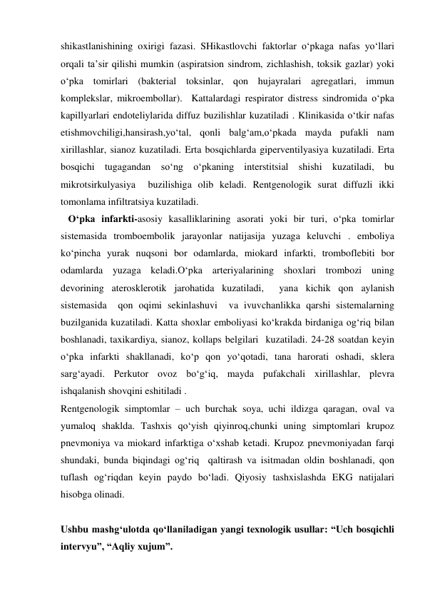 
 
shikastlanishining oxirigi fazasi. SHikastlovchi faktorlar o‘pkaga nafas yo‘llari 
orqali ta’sir qilishi mumkin (aspiratsion sindrom, zichlashish, toksik gazlar) yoki 
o‘pka tomirlari (bakterial toksinlar, qon hujayralari agregatlari, immun 
komplekslar, mikroembollar).  Kattalardagi respirator distress sindromida o‘pka 
kapillyarlari endoteliylarida diffuz buzilishlar kuzatiladi . Klinikasida o‘tkir nafas 
etishmovchiligi,hansirash,yo‘tal, qonli balg‘am,o‘pkada mayda pufakli nam 
xirillashlar, sianoz kuzatiladi. Erta bosqichlarda giperventilyasiya kuzatiladi. Erta 
bosqichi tugagandan so‘ng o‘pkaning interstitsial shishi kuzatiladi, bu 
mikrotsirkulyasiya  buzilishiga olib keladi. Rentgenologik surat diffuzli ikki 
tomonlama infiltratsiya kuzatiladi. 
   O‘pka infarkti-asosiy kasalliklarining asorati yoki bir turi, o‘pka tomirlar 
sistemasida tromboembolik jarayonlar natijasija yuzaga keluvchi . emboliya 
ko‘pincha yurak nuqsoni bor odamlarda, miokard infarkti, tromboflebiti bor 
odamlarda yuzaga keladi.O‘pka arteriyalarining shoxlari trombozi uning 
devorining aterosklerotik jarohatida kuzatiladi,  yana kichik qon aylanish 
sistemasida  qon oqimi sekinlashuvi  va ivuvchanlikka qarshi sistemalarning 
buzilganida kuzatiladi. Katta shoxlar emboliyasi ko‘krakda birdaniga og‘riq bilan 
boshlanadi, taxikardiya, sianoz, kollaps belgilari  kuzatiladi. 24-28 soatdan keyin 
o‘pka infarkti shakllanadi, ko‘p qon yo‘qotadi, tana harorati oshadi, sklera 
sarg‘ayadi. Perkutor ovoz bo‘g‘iq, mayda pufakchali xirillashlar, plevra 
ishqalanish shovqini eshitiladi . 
Rentgenologik simptomlar – uch burchak soya, uchi ildizga qaragan, oval va 
yumaloq shaklda. Tashxis qo‘yish qiyinroq,chunki uning simptomlari krupoz 
pnevmoniya va miokard infarktiga o‘xshab ketadi. Krupoz pnevmoniyadan farqi 
shundaki, bunda biqindagi og‘riq  qaltirash va isitmadan oldin boshlanadi, qon 
tuflash og‘riqdan keyin paydo bo‘ladi. Qiyosiy tashxislashda EKG natijalari 
hisobga olinadi. 
 
Ushbu mashg‘ulotda qo‘llaniladigan yangi texnologik usullar: “Uch bosqichli 
intervyu”, “Aqliy xujum”.  
