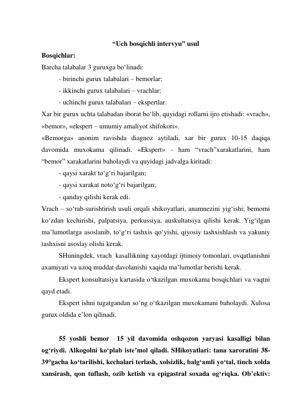  
 
 
“Uch bosqichli intervyu” usul 
Bosqichlar: 
Barcha talabalar 3 guruxga bo‘linadi: 
- birinchi gurux talabalari – bemorlar; 
- ikkinchi gurux talabalari – vrachlar; 
- uchinchi gurux talabalari – ekspertlar. 
Xar bir gurux uchta talabadan iborat bo‘lib, quyidagi rollarni ijro etishadi: «vrach», 
«bemor», «ekspert – umumiy amaliyot shifokori». 
«Bemorga» anonim ravishda diagnoz aytiladi, xar bir gurux 10-15 daqiqa 
davomida muxokama qilinadi. «Ekspert» - ham “vrach”xarakatlarini, ham  
“bemor” xarakatlarini baholaydi va quyidagi jadvalga kiritadi: 
 
- qaysi xarakt to‘g‘ri bajarilgan; 
 
- qaysi xarakat noto‘g‘ri bajarilgan; 
 
- qanday qilishi kerak edi. 
Vrach – so‘rab-surishtirish usuli orqali shikoyatlari, anamnezini yig‘ishi; bemorni 
ko‘zdan kechirishi, palpatsiya, perkussiya, auskultatsiya qilishi kerak. Yig‘ilgan 
ma’lumotlarga asoslanib, to‘g‘ri tashxis qo‘yishi, qiyosiy tashxishlash va yakuniy 
tashxisni asoslay olishi kerak.  
 
SHuningdek, vrach  kasallikning xayotdagi ijtimoiy tomonlari, ovqatlanishni 
axamiyati va uzoq muddat davolanishi xaqida ma’lumotlar berishi kerak. 
Ekspert konsultatsiya kartasida o‘tkazilgan muxokama bosqichlari va vaqtni 
qayd etadi.  
Ekspert ishni tugatgandan so‘ng o‘tkazilgan muxokamani baholaydi. Xulosa 
gurux oldida e’lon qilinadi. 
 
55 yoshli bemor  15 yil davomida oshqozon yaryasi kasalligi bilan 
og‘riydi. Alkogolni ko‘plab iste’mol qiladi. SHikoyatlari: tana xaroratini 38-
39°gacha ko‘tarilishi, kechalari terlash, xolsizlik, balg‘amli yo‘tal, tinch xolda 
xansirash, qon tuflash, ozib ketish va epigastral soxada og‘riqka. Ob’ektiv: 
