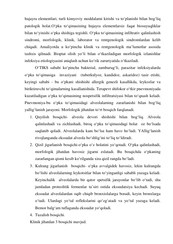  
 
hujayra elementlari, turli kimyoviy moddalarni kirishi va to‘planishi bilan bog‘liq 
patologik holat.O‘pka to‘qimasining hujayra elementlarsiz faqat biosuyuqliklar 
bilan to‘yinishi o‘pka shishiga tegishli. O‘pka to‘qimasining infiltrativ qalinlashish 
sindromi, morfologik, klinik, laborator va rentgenologik sindromlardan kelib 
chiqadi. Amaliyotda u ko‘pincha klinik va rentgenologik ma’lumotlar asosida 
tashxis qilinadi. Bioptat olish yo‘li bilan o‘tkaziladigan morfologik izlanishlar 
infeksiya etiologiyasini aniqlash uchun ko‘rik zaruriyatida o‘tkaziladi. 
 
O‘TIKS sababi ko‘pincha bakterial, zamburug‘li, parazitar infeksiyalarda 
o‘pka to‘qimasiga  invaziyani  (tuberkulyoz, kandidoz, askaridoz) tasir etishi, 
keyingi sababi - bu o‘pkani shishishi allergik genezli kasallikda, leykozlar va 
biriktiruvchi to‘qimalarning kasallanishida. Terapevt shifokor o‘tkir pnevmoniyada 
kuzatiladigan o‘pka to‘qimasining nospetsifik infiltratsiyasi bilan to‘qnash keladi. 
Pnevmoniya-bu o‘pka to‘qimasidagi alveolalarning zararlanishi bilan bog‘liq 
yallig‘lanish jarayoni. Morfologik jihatdan to‘rt bosqich farqlanadi. 
1. Quyilish bosqichi- alveola devori shishishi bilan bog‘liq. Alveola 
qalinlashadi va zichlashadi, biroq o‘pka to‘qimasidagi holat  oz bo‘lsada 
saqlanib qoladi. Alveolalarda kam bo‘lsa ham havo bo‘ladi. YAllig‘lanish  
rivojlanganda ekssudat alveola bo‘shlig‘ini to‘liq to‘ldiradi. 
2. Qizil jigarlanish bosqichi-o‘pka o‘z holatini yo‘qotadi. O‘pka qalinlashadi, 
morfologik jihatdan havosiz jigarni eslatadi. Bu bosqichda o‘pkaning 
zararlangan qismi kesib ko‘rilganda xira qizil rangda bo‘ladi.  
3. Kulrang jigarlanish  bosqichi- o‘pka avvalgidek havosiz, lekin kulrangda 
bo‘lishi alveolalarning leykotsitlar bilan to‘yinganligi sababli yuzaga keladi. 
Keyinchalik  alveolalarda bir qator spetsifik jarayonlar bo‘lib o‘tadi, shu 
jumladan proteolitik fermenlar ta’siri ostida ekssudatsiya kechadi. Suyuq 
ekssudat alveolalardan oqib chiqib bronxiolalarga boradi, keyin bronxlarga 
o‘tadi. Ulardagi yo‘tal reflekslarini qo‘zg‘atadi va yo‘tal yuzaga keladi. 
Bemor balg‘am tuflaganda ekssudat yo‘qoladi. 
4. Tuzalish bosqichi.  
Klinik jihatdan 3 bosqichi mavjud. 
