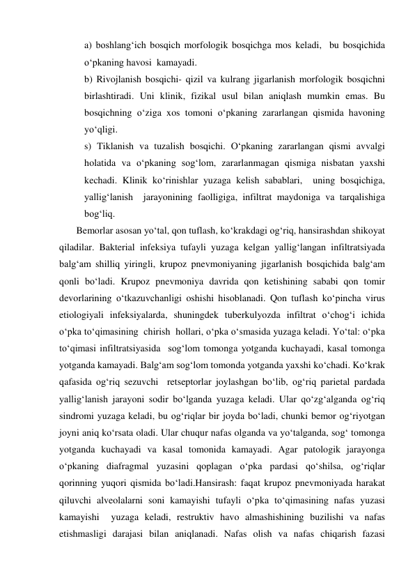  
 
a) boshlang‘ich bosqich morfologik bosqichga mos keladi,  bu bosqichida 
o‘pkaning havosi  kamayadi. 
b) Rivojlanish bosqichi- qizil va kulrang jigarlanish morfologik bosqichni 
birlashtiradi. Uni klinik, fizikal usul bilan aniqlash mumkin emas. Bu 
bosqichning o‘ziga xos tomoni o‘pkaning zararlangan qismida havoning 
yo‘qligi. 
s) Tiklanish va tuzalish bosqichi. O‘pkaning zararlangan qismi avvalgi 
holatida va o‘pkaning sog‘lom, zararlanmagan qismiga nisbatan yaxshi 
kechadi. Klinik ko‘rinishlar yuzaga kelish sabablari,  uning bosqichiga, 
yallig‘lanish  jarayonining faolligiga, infiltrat maydoniga va tarqalishiga   
bog‘liq.  
       Bemorlar asosan yo‘tal, qon tuflash, ko‘krakdagi og‘riq, hansirashdan shikoyat 
qiladilar. Bakterial infeksiya tufayli yuzaga kelgan yallig‘langan infiltratsiyada 
balg‘am shilliq yiringli, krupoz pnevmoniyaning jigarlanish bosqichida balg‘am 
qonli bo‘ladi. Krupoz pnevmoniya davrida qon ketishining sababi qon tomir 
devorlarining o‘tkazuvchanligi oshishi hisoblanadi. Qon tuflash ko‘pincha virus 
etiologiyali infeksiyalarda, shuningdek tuberkulyozda infiltrat o‘chog‘i ichida 
o‘pka to‘qimasining  chirish  hollari, o‘pka o‘smasida yuzaga keladi. Yo‘tal: o‘pka 
to‘qimasi infiltratsiyasida  sog‘lom tomonga yotganda kuchayadi, kasal tomonga 
yotganda kamayadi. Balg‘am sog‘lom tomonda yotganda yaxshi ko‘chadi. Ko‘krak 
qafasida og‘riq sezuvchi  retseptorlar joylashgan bo‘lib, og‘riq parietal pardada 
yallig‘lanish jarayoni sodir bo‘lganda yuzaga keladi. Ular qo‘zg‘alganda og‘riq 
sindromi yuzaga keladi, bu og‘riqlar bir joyda bo‘ladi, chunki bemor og‘riyotgan 
joyni aniq ko‘rsata oladi. Ular chuqur nafas olganda va yo‘talganda, sog‘ tomonga 
yotganda kuchayadi va kasal tomonida kamayadi. Agar patologik jarayonga 
o‘pkaning diafragmal yuzasini qoplagan o‘pka pardasi qo‘shilsa, og‘riqlar 
qorinning yuqori qismida bo‘ladi.Hansirash: faqat krupoz pnevmoniyada harakat 
qiluvchi alveolalarni soni kamayishi tufayli o‘pka to‘qimasining nafas yuzasi 
kamayishi  yuzaga keladi, restruktiv havo almashishining buzilishi va nafas 
etishmasligi darajasi bilan aniqlanadi. Nafas olish va nafas chiqarish fazasi 
