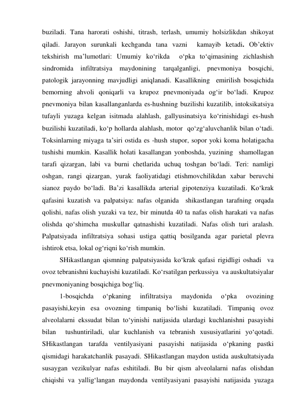  
 
buziladi. Tana harorati oshishi, titrash, terlash, umumiy holsizlikdan shikoyat 
qiladi. Jarayon surunkali kechganda tana vazni  kamayib ketadi. Ob’ektiv  
tekshirish ma’lumotlari: Umumiy ko‘rikda  o‘pka to‘qimasining zichlashish 
sindromida infiltratsiya maydonining tarqalganligi, pnevmoniya bosqichi, 
patologik jarayonning mavjudligi aniqlanadi. Kasallikning  emirilish bosqichida 
bemorning ahvoli qoniqarli va krupoz pnevmoniyada og‘ir bo‘ladi. Krupoz 
pnevmoniya bilan kasallanganlarda es-hushning buzilishi kuzatilib, intoksikatsiya 
tufayli yuzaga kelgan isitmada alahlash, gallyusinatsiya ko‘rinishidagi es-hush 
buzilishi kuzatiladi, ko‘p hollarda alahlash, motor  qo‘zg‘aluvchanlik bilan o‘tadi. 
Toksinlarning miyaga ta’siri ostida es -hush stupor, sopor yoki koma holatigacha 
tushishi mumkin. Kasallik holati kasallangan yonboshda, yuzining  shamollagan 
tarafi qizargan, labi va burni chetlarida uchuq toshgan bo‘ladi. Teri: namligi 
oshgan, rangi qizargan, yurak faoliyatidagi etishmovchilikdan xabar beruvchi 
sianoz paydo bo‘ladi. Ba’zi kasallikda arterial gipotenziya kuzatiladi. Ko‘krak 
qafasini kuzatish va palpatsiya: nafas olganida  shikastlangan tarafning orqada 
qolishi, nafas olish yuzaki va tez, bir minutda 40 ta nafas olish harakati va nafas 
olishda qo‘shimcha muskullar qatnashishi kuzatiladi. Nafas olish turi aralash. 
Palpatsiyada infiltratsiya sohasi ustiga qattiq bosilganda agar parietal plevra 
ishtirok etsa, lokal og‘riqni ko‘rish mumkin. 
 
SHikastlangan qismning palpatsiyasida ko‘krak qafasi rigidligi oshadi  va 
ovoz tebranishni kuchayishi kuzatiladi. Ko‘rsatilgan perkussiya  va auskultatsiyalar 
pnevmoniyaning bosqichiga bog‘liq. 
 
1-bosqichda 
o‘pkaning 
infiltratsiya 
maydonida 
o‘pka 
ovozining 
pasayishi,keyin esa ovozning timpaniq bo‘lishi kuzatiladi. Timpaniq ovoz 
alveolalarni ekssudat bilan to‘yinishi natijasida ulardagi kuchlanishni pasayishi 
bilan  tushuntiriladi, ular kuchlanish va tebranish xususiyatlarini yo‘qotadi. 
SHikastlangan tarafda ventilyasiyani pasayishi natijasida o‘pkaning pastki 
qismidagi harakatchanlik pasayadi. SHikastlangan maydon ustida auskultatsiyada 
susaygan vezikulyar nafas eshitiladi. Bu bir qism alveolalarni nafas olishdan 
chiqishi va yallig‘langan maydonda ventilyasiyani pasayishi natijasida yuzaga 
