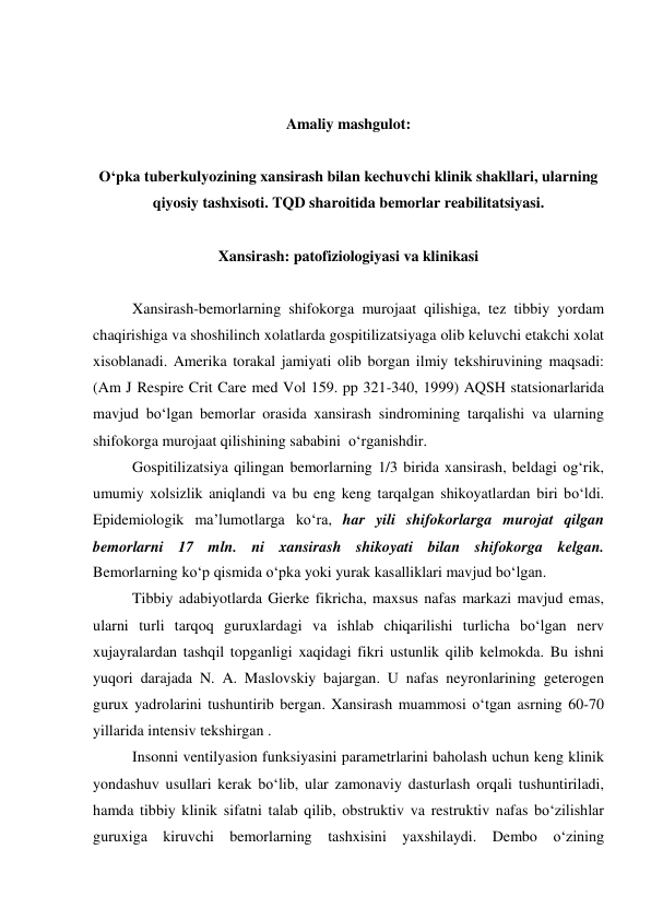  
 
 
 
Amaliy mashgulot: 
 
O‘pka tuberkulyozining xansirash bilan kechuvchi klinik shakllari, ularning 
qiyosiy tashxisoti. TQD sharoitida bemorlar reabilitatsiyasi. 
 
Xansirash: patofiziologiyasi va klinikasi 
 
Xansirash-bemorlarning shifokorga murojaat qilishiga, tez tibbiy yordam 
chaqirishiga va shoshilinch xolatlarda gospitilizatsiyaga olib keluvchi etakchi xolat 
xisoblanadi. Amerika torakal jamiyati olib borgan ilmiy tekshiruvining maqsadi: 
(Am J Respire Crit Care med Vol 159. pp 321-340, 1999) AQSH statsionarlarida 
mavjud bo‘lgan bemorlar orasida xansirash sindromining tarqalishi va ularning 
shifokorga murojaat qilishining sababini  o‘rganishdir.  
Gospitilizatsiya qilingan bemorlarning 1/3 birida xansirash, beldagi og‘rik, 
umumiy xolsizlik aniqlandi va bu eng keng tarqalgan shikoyatlardan biri bo‘ldi. 
Epidemiologik ma’lumotlarga ko‘ra, har yili shifokorlarga murojat qilgan 
bemorlarni 17 mln. ni xansirash shikoyati bilan shifokorga kelgan. 
Bemorlarning ko‘p qismida o‘pka yoki yurak kasalliklari mavjud bo‘lgan.  
Tibbiy adabiyotlarda Gierke fikricha, maxsus nafas markazi mavjud emas, 
ularni turli tarqoq guruxlardagi va ishlab chiqarilishi turlicha bo‘lgan nerv 
xujayralardan tashqil topganligi xaqidagi fikri ustunlik qilib kelmokda. Bu ishni 
yuqori darajada N. A. Maslovskiy bajargan. U nafas neyronlarining geterogen 
gurux yadrolarini tushuntirib bergan. Xansirash muammosi o‘tgan asrning 60-70 
yillarida intensiv tekshirgan .  
Insonni ventilyasion funksiyasini parametrlarini baholash uchun keng klinik 
yondashuv usullari kerak bo‘lib, ular zamonaviy dasturlash orqali tushuntiriladi, 
hamda tibbiy klinik sifatni talab qilib, obstruktiv va restruktiv nafas bo‘zilishlar 
guruxiga kiruvchi bemorlarning tashxisini yaxshilaydi. Dembo o‘zining 
