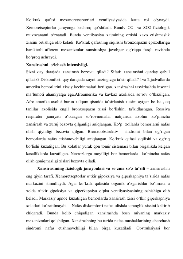  
 
Ko‘krak 
qafasi 
mexanoretseptorlari 
ventilyasiyasida 
katta 
rol 
o‘ynaydi. 
Xemoretseptorlar jarayonga kechroq qo‘shiladi. Bundv O2  va SO2 fiziologik 
muvozanatni o‘rnatadi. Bunda ventilyasiya xajmining ortishi xavo etishmaslik 
xissini ortishiga olib keladi. Ko‘krak qafasning siqilishi bronxospazm epizodlariga 
harakterli afferent mexanizmlar xansirashga javobgar og‘riqqa farqli ravishda 
ko‘proq uchraydi.  
Xansirashni  o‘lchash intensivligi.  
Sizni qay darajada xansirash bezovta qiladi? Sifati: xansirashni qanday qabul 
qilasiz? Diskomfort: qay darajada xayot tarzingizga ta’sir qiladi? 1va 2 jadvallarda 
amerika bemorlarini xissiy kechinmalari berilgan. xansirashni tasvirlashda insonni 
ma’lumoti ahamiyatga ega.Afroamerika va kavkaz axolisida so‘rov o‘tkazilgan. 
Afro amerika axolisi burun xalqum qismida ta’sirlanish xissini aytgan bo‘lsa , oq 
tanlilar axolisida engil bronxospazm xissi bo‘lishini ta’kidlashgan. Rossiya 
respirator jamiyati o‘tkazgan so‘rovnomalar natijasida axolini ko‘piincha  
xansirash va xuruj bezovta qilganligi aniqlangan. Ko‘p  xollarda bemorlarni nafas 
olish qiyinligi bezovta qilgan. Bronxoobstruktiv  sindromi bilan og‘rigan 
bemorlarda nafas etishmovchiligi aniqlangan. Ko‘krak qafasi siqilishi va og‘riq 
bo‘lishi kuzatilgan. Bu xolatlar yurak qon tomir sistemasi bilan birgalikda kelgan 
kasalliklarda kuzatilgan. Nevrozlarga moyilligi bor bemorlarda  ko‘pincha nafas 
olish qoniqmasligi xislari bezovta qiladi. 
Xansirashning fiziologik jarayonlari va so‘zma so‘z ta’rifi – xansirashni 
eng qiyin tarafi. Xemoretseptorlar o‘tkir gipoksiya va giperkapniya ta’sirida nafas 
markazini stimullaydi. Agar ko‘krak qafasida organik o‘zgarishlar bo‘lmasa u 
xolda o‘tkir gipoksiya va giperkapniya o‘pka ventilyasiyasining oshishiga olib 
keladi. Markaziy apnoe kuzatilgan bemorlarda xansirash xissi o‘tkir giperkapniya 
xolatlari ko‘zatilmaydi.    Nafas diskomforti nafas olishda taranglik xissini keltirib 
chiqaradi. Bunda kelib chiqadigan xansirashda bosh miyaning markaziy 
mexanizmlari qo‘shilgan. Xansirashning bu turida nafas mushaklarining charchash 
sindromi nafas etishmovchiligi bilan birga kuzatiladi. Obstruksiyasi bor 
