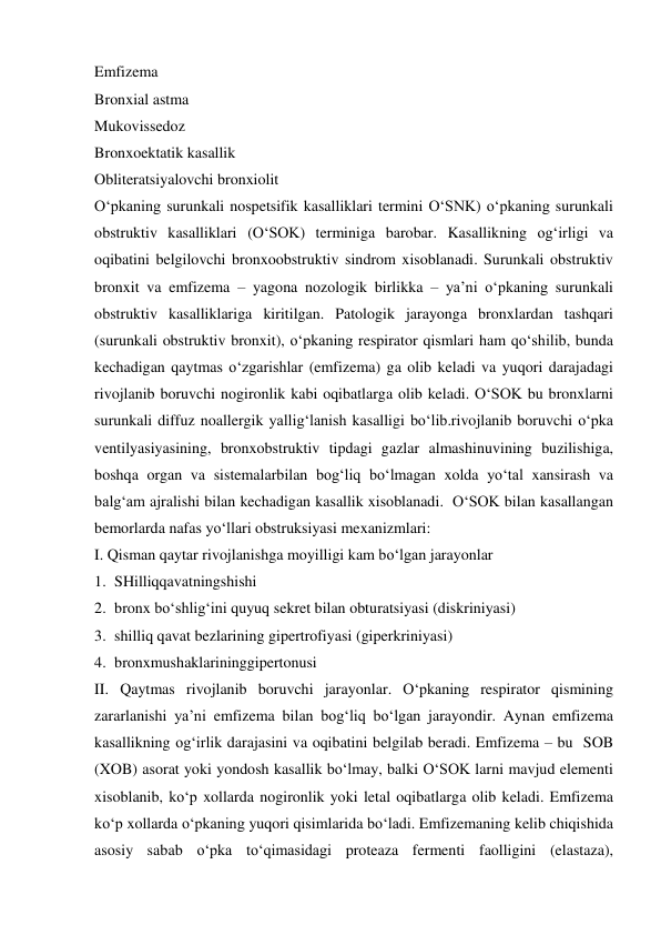  
 
Emfizema  
Bronxial astma 
Mukovissedoz 
Bronxoektatik kasallik  
Obliteratsiyalovchi bronxiolit 
O‘pkaning surunkali nospetsifik kasalliklari termini O‘SNK) o‘pkaning surunkali 
obstruktiv kasalliklari (O‘SOK) terminiga barobar. Kasallikning og‘irligi va 
oqibatini belgilovchi bronxoobstruktiv sindrom xisoblanadi. Surunkali obstruktiv 
bronxit va emfizema – yagona nozologik birlikka – ya’ni o‘pkaning surunkali 
obstruktiv kasalliklariga kiritilgan. Patologik jarayonga bronxlardan tashqari 
(surunkali obstruktiv bronxit), o‘pkaning respirator qismlari ham qo‘shilib, bunda 
kechadigan qaytmas o‘zgarishlar (emfizema) ga olib keladi va yuqori darajadagi 
rivojlanib boruvchi nogironlik kabi oqibatlarga olib keladi. O‘SOK bu bronxlarni 
surunkali diffuz noallergik yallig‘lanish kasalligi bo‘lib.rivojlanib boruvchi o‘pka 
ventilyasiyasining, bronxobstruktiv tipdagi gazlar almashinuvining buzilishiga, 
boshqa organ va sistemalarbilan bog‘liq bo‘lmagan xolda yo‘tal xansirash va 
balg‘am ajralishi bilan kechadigan kasallik xisoblanadi.  O‘SOK bilan kasallangan 
bemorlarda nafas yo‘llari obstruksiyasi mexanizmlari: 
I. Qisman qaytar rivojlanishga moyilligi kam bo‘lgan jarayonlar 
1. SHilliqqavatningshishi 
2. bronx bo‘shlig‘ini quyuq sekret bilan obturatsiyasi (diskriniyasi)  
3. shilliq qavat bezlarining gipertrofiyasi (giperkriniyasi) 
4. bronxmushaklarininggipertonusi 
II. Qaytmas rivojlanib boruvchi jarayonlar. O‘pkaning respirator qismining 
zararlanishi ya’ni emfizema bilan bog‘liq bo‘lgan jarayondir. Aynan emfizema 
kasallikning og‘irlik darajasini va oqibatini belgilab beradi. Emfizema – bu  SOB 
(XOB) asorat yoki yondosh kasallik bo‘lmay, balki O‘SOK larni mavjud elementi 
xisoblanib, ko‘p xollarda nogironlik yoki letal oqibatlarga olib keladi. Emfizema 
ko‘p xollarda o‘pkaning yuqori qisimlarida bo‘ladi. Emfizemaning kelib chiqishida 
asosiy sabab o‘pka to‘qimasidagi proteaza fermenti faolligini (elastaza), 
