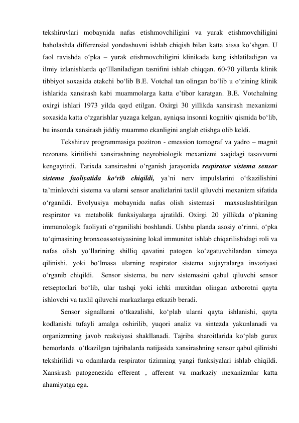  
 
tekshiruvlari mobaynida nafas etishmovchiligini va yurak etishmovchiligini 
baholashda differensial yondashuvni ishlab chiqish bilan katta xissa ko‘shgan. U 
faol ravishda o‘pka – yurak etishmovchiligini klinikada keng ishlatiladigan va 
ilmiy izlanishlarda qo‘lllaniladigan tasnifini ishlab chiqqan. 60-70 yillarda klinik 
tibbiyot soxasida etakchi bo‘lib B.E. Votchal tan olingan bo‘lib u o‘zining klinik 
ishlarida xansirash kabi muammolarga katta e’tibor karatgan. B.E. Votchalning 
oxirgi ishlari 1973 yilda qayd etilgan. Oxirgi 30 yillikda xansirash mexanizmi 
soxasida katta o‘zgarishlar yuzaga kelgan, ayniqsa insonni kognitiv qismida bo‘lib, 
bu insonda xansirash jiddiy muammo ekanligini anglab etishga olib keldi.  
Tekshiruv programmasiga pozitron - emession tomograf va yadro – magnit 
rezonans kiritilishi xansirashning neyrobiologik mexanizmi xaqidagi tasavvurni 
kengaytirdi. Tarixda xansirashni o‘rganish jarayonida respirator sistema sensor 
sistema faoliyatida ko‘rib chiqildi, ya’ni nerv impulslarini o‘tkazilishini 
ta’minlovchi sistema va ularni sensor analizlarini taxlil qiluvchi mexanizm sifatida 
o‘rganildi. Evolyusiya mobaynida nafas olish sistemasi  maxsuslashtirilgan 
respirator va metabolik funksiyalarga ajratildi. Oxirgi 20 yillikda o‘pkaning 
immunologik faoliyati o‘rganilishi boshlandi. Ushbu planda asosiy o‘rinni, o‘pka 
to‘qimasining bronxoassotsiyasining lokal immunitet ishlab chiqarilishidagi roli va 
nafas olish yo‘llarining shilliq qavatini patogen ko‘zgatuvchilardan ximoya 
qilinishi, yoki bo‘lmasa ularning respirator sistema xujayralarga invaziyasi 
o‘rganib chiqildi.  Sensor sistema, bu nerv sistemasini qabul qiluvchi sensor 
retseptorlari bo‘lib, ular tashqi yoki ichki muxitdan olingan axborotni qayta 
ishlovchi va taxlil qiluvchi markazlarga etkazib beradi.  
Sensor signallarni o‘tkazalishi, ko‘plab ularni qayta ishlanishi, qayta 
kodlanishi tufayli amalga oshirilib, yuqori analiz va sintezda yakunlanadi va 
organizmning javob reaksiyasi shakllanadi. Tajriba sharoitlarida ko‘plab gurux 
bemorlarda  o‘tkazilgan tajribalarda natijasida xansirashning sensor qabul qilinishi  
tekshirilidi va odamlarda respirator tizimning yangi funksiyalari ishlab chiqildi. 
Xansirash patogenezida efferent , afferent va markaziy mexanizmlar katta 
ahamiyatga ega.  
