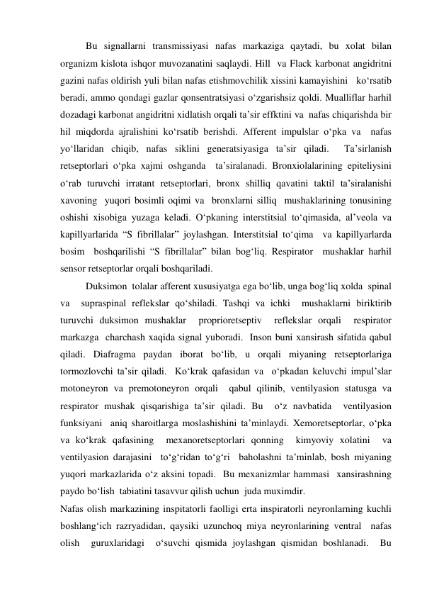  
 
Bu signallarni transmissiyasi nafas markaziga qaytadi, bu xolat bilan 
organizm kislota ishqor muvozanatini saqlaydi. Hill  va Flack karbonat angidritni 
gazini nafas oldirish yuli bilan nafas etishmovchilik xissini kamayishini   ko‘rsatib 
beradi, ammo qondagi gazlar qonsentratsiyasi o‘zgarishsiz qoldi. Mualliflar harhil 
dozadagi karbonat angidritni xidlatish orqali ta’sir effktini va  nafas chiqarishda bir 
hil miqdorda ajralishini ko‘rsatib berishdi. Afferent impulslar o‘pka va  nafas 
yo‘llaridan chiqib, nafas siklini generatsiyasiga ta’sir qiladi.  Ta’sirlanish 
retseptorlari o‘pka xajmi oshganda  ta’siralanadi. Bronxiolalarining epiteliysini 
o‘rab turuvchi irratant retseptorlari, bronx shilliq qavatini taktil ta’siralanishi 
xavoning  yuqori bosimli oqimi va  bronxlarni silliq  mushaklarining tonusining 
oshishi xisobiga yuzaga keladi. O‘pkaning interstitsial to‘qimasida, al’veola va 
kapillyarlarida “S fibrillalar” joylashgan. Interstitsial to‘qima  va kapillyarlarda 
bosim  boshqarilishi “S fibrillalar” bilan bog‘liq. Respirator  mushaklar harhil  
sensor retseptorlar orqali boshqariladi. 
Duksimon  tolalar afferent xususiyatga ega bo‘lib, unga bog‘liq xolda  spinal 
va  supraspinal reflekslar qo‘shiladi. Tashqi va ichki  mushaklarni biriktirib 
turuvchi duksimon mushaklar  proprioretseptiv  reflekslar orqali  respirator 
markazga  charchash xaqida signal yuboradi.  Inson buni xansirash sifatida qabul 
qiladi. Diafragma paydan iborat bo‘lib, u orqali miyaning retseptorlariga  
tormozlovchi ta’sir qiladi.  Ko‘krak qafasidan va  o‘pkadan keluvchi impul’slar 
motoneyron va premotoneyron orqali  qabul qilinib, ventilyasion statusga va 
respirator mushak qisqarishiga ta’sir qiladi. Bu  o‘z navbatida  ventilyasion 
funksiyani  aniq sharoitlarga moslashishini ta’minlaydi. Xemoretseptorlar, o‘pka 
va ko‘krak qafasining  mexanoretseptorlari qonning  kimyoviy xolatini  va 
ventilyasion darajasini  to‘g‘ridan to‘g‘ri  baholashni ta’minlab, bosh miyaning 
yuqori markazlarida o‘z aksini topadi.  Bu mexanizmlar hammasi  xansirashning 
paydo bo‘lish  tabiatini tasavvur qilish uchun  juda muximdir.    
Nafas olish markazining inspitatorli faolligi erta inspiratorli neyronlarning kuchli 
boshlang‘ich razryadidan, qaysiki uzunchoq miya neyronlarining ventral  nafas 
olish  guruxlaridagi  o‘suvchi qismida joylashgan qismidan boshlanadi.  Bu 
