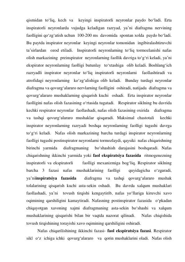  
 
qismidan to‘liq, kech va  keyingi inspiratorli neyronlar paydo bo‘ladi. Erta 
inspiratorli neyronlarda vujudga keladigan razryad, ya’ni diafragma nervining 
faolligini qo‘zg‘atish uchun  100-200 ms  davomida  spontan xolda  paydo bo‘ladi. 
Bu paytda inspirator neyronlar  keyingi neyronlar tomonidan  ingibiralashtiruvchi 
ta’sirlardan  ozod etiladi.  Inspiratorli neyronlarning to‘liq tormozlanishi nafas 
olish markazining  preinspirator  neyronlarning faollik davriga to‘g‘ri keladi, ya’ni 
ekspirator neyronlarning faolligi butunlay  to‘xtashiga  olib keladi. Boshlang‘ich 
razryadli inspirator neyronlar to‘liq inspiratorli neyronlarni  faollashtiradi va  
atrofidagi neyronlarning  ko‘zg‘alishiga olib keladi.  Bunday turdagi neyronlar 
diafragma va qovurg‘alararo nervlarning faolligini  oshiradi, natijada  diafragma va 
qovurg‘alararo mushaklarning qisqarish kuchi  oshadi.  Erta inspirator neyronlar 
faolligini nafas olish fazasining o‘rtasida tugatadi.   Respirator siklning bu davrida  
kechki respirator neyronlar  faollashadi, nafas olish fazasining oxirida    diafragma 
va tashqi qovurg‘alararo mushaklar qisqaradi. Maksimal chastotali  kechki 
inspirator neyronlarning razryadi boshqa neyronlarning faolligi tugashi davrga 
to‘g‘ri keladi.  Nafas olish markazining barcha turdagi inspirator neyronlarning    
faolligi tugashi postinspirator neyronlarni tormozlaydi, qaysiki  nafas chiqarishning 
birinchi yarmida  diafragmaning  bo‘shashish darajasini boshqaradi. Nafas 
chiqarishning ikkinchi yarmida yoki faol ekspiratsiya fazasida  ritmogenezning 
inspiratorli va ekspiratorli     faolligi mexanizmiga bog‘liq. Respirator siklning 
barcha 3 fazasi nafas mushaklarining faolligi  quyidagicha o‘zgaradi, 
ya’niinspiratsiya fazasida  diafragma va tashqi qovurg‘alararo mushak 
tolalarining qisqarish kuchi asta-sekin oshadi.  Bu davrda xalqum mushaklari 
faollashadi, ya’ni  tovush tirqishi kengaytirib, nafas yo‘llariga kiruvchi xavo 
oqimining qarshiligini kamaytiradi. Nafasning postinspirator fazasida  o‘pkadan 
chiqayotgan xavoning xajmi diafragmaning asta-sekin bo‘shashi va xalqum 
mushaklarining qisqarishi bilan bir vaqtda nazorat qilinadi.   Nafas chiqishida 
tovush tirqishining torayishi xavo oqimining qarshiligini oshiradi. 
 
Nafas chiqarilishining ikkinchi fazasi- faol ekspiratsiya fazasi. Respirator 
sikl  o‘z  ichiga ichki  qovurg‘alararo   va  qorin mushaklarini oladi.  Nafas olish 

