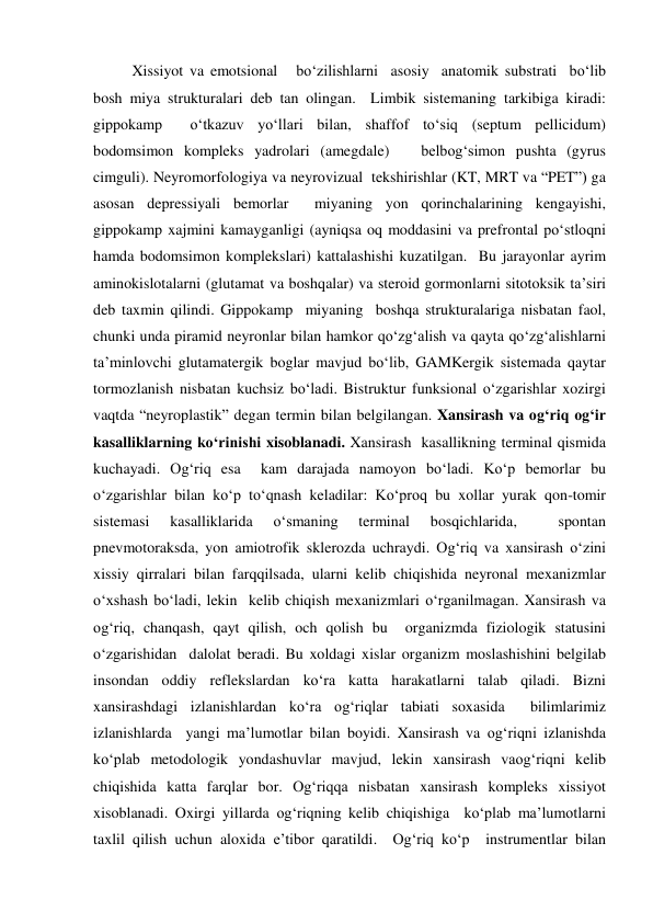  
 
 
Xissiyot va emotsional   bo‘zilishlarni  asosiy  anatomik substrati  bo‘lib 
bosh miya strukturalari deb tan olingan.  Limbik sistemaning tarkibiga kiradi: 
gippokamp  o‘tkazuv yo‘llari bilan, shaffof to‘siq (septum pellicidum)  
bodomsimon kompleks yadrolari (amegdale)   belbog‘simon pushta (gyrus 
cimguli). Neyromorfologiya va neyrovizual  tekshirishlar (KT, MRT va “PET”) ga 
asosan depressiyali bemorlar  miyaning yon qorinchalarining kengayishi, 
gippokamp xajmini kamayganligi (ayniqsa oq moddasini va prefrontal po‘stloqni  
hamda bodomsimon komplekslari) kattalashishi kuzatilgan.  Bu jarayonlar ayrim 
aminokislotalarni (glutamat va boshqalar) va steroid gormonlarni sitotoksik ta’siri 
deb taxmin qilindi. Gippokamp  miyaning  boshqa strukturalariga nisbatan faol, 
chunki unda piramid neyronlar bilan hamkor qo‘zg‘alish va qayta qo‘zg‘alishlarni 
ta’minlovchi glutamatergik boglar mavjud bo‘lib, GAMKergik sistemada qaytar 
tormozlanish nisbatan kuchsiz bo‘ladi. Bistruktur funksional o‘zgarishlar xozirgi 
vaqtda “neyroplastik” degan termin bilan belgilangan. Xansirash va og‘riq og‘ir 
kasalliklarning ko‘rinishi xisoblanadi. Xansirash  kasallikning terminal qismida 
kuchayadi. Og‘riq esa  kam darajada namoyon bo‘ladi. Ko‘p bemorlar bu 
o‘zgarishlar bilan ko‘p to‘qnash keladilar: Ko‘proq bu xollar yurak qon-tomir 
sistemasi 
kasalliklarida 
o‘smaning 
terminal 
bosqichlarida, 
 
spontan 
pnevmotoraksda, yon amiotrofik sklerozda uchraydi. Og‘riq va xansirash o‘zini 
xissiy qirralari bilan farqqilsada, ularni kelib chiqishida neyronal mexanizmlar 
o‘xshash bo‘ladi, lekin  kelib chiqish mexanizmlari o‘rganilmagan. Xansirash va 
og‘riq, chanqash, qayt qilish, och qolish bu  organizmda fiziologik statusini 
o‘zgarishidan  dalolat beradi. Bu xoldagi xislar organizm moslashishini belgilab  
insondan oddiy reflekslardan ko‘ra katta harakatlarni talab qiladi. Bizni 
xansirashdagi izlanishlardan ko‘ra og‘riqlar tabiati soxasida  bilimlarimiz 
izlanishlarda  yangi ma’lumotlar bilan boyidi. Xansirash va og‘riqni izlanishda  
ko‘plab metodologik yondashuvlar mavjud, lekin xansirash vaog‘riqni kelib 
chiqishida katta farqlar bor. Og‘riqqa nisbatan xansirash kompleks xissiyot 
xisoblanadi. Oxirgi yillarda og‘riqning kelib chiqishiga  ko‘plab ma’lumotlarni 
taxlil qilish uchun aloxida e’tibor qaratildi.  Og‘riq ko‘p  instrumentlar bilan 
