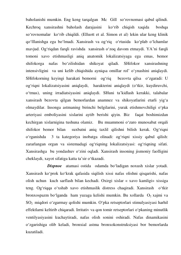  
 
baholanishi mumkin. Eng keng tarqalgan  Mc  Gill  so‘rovnomasi qabul qilindi. 
Kechroq xansirashni baholash darajasini  ko‘rib chiqish xaqida  boshqa 
so‘rovnomalar  ko‘rib chiqildi. (Elluott et al. Simon et al) lekin ular keng klinik  
qo‘lllanishga ega bo‘lmadi. Xansirash va og‘riq  o‘rtasida  ko‘plab o‘lchamlar 
mavjud. Og‘riqdan farqli ravishda  xansirash o‘zoq davom etmaydi. YA’ni farqli 
tomoni xavo etishmasligi aniq anatomik lokalizatsiyaga ega emas, bemor  
shifokorga 
nafas 
bo‘zilishidan 
shikoyat 
qiladi. 
SHifokor 
xansirashning 
intensivligini  va uni kelib chiqishida ayniqsa omillar rol’ o‘ynashini aniqlaydi.  
SHifokorning keyingi harakati bemorni  og‘riq   bezovta qilsa  o‘zgaradi: U 
og‘riqni lokalizatsiyasini aniqlaydi,  harakterini aniqlaydi (o‘tkir, kuydiruvchi, 
o‘tmas), uning irradiatsiyasini aniqlaydi. SHuni ta’kidlash kerakki, talabalar 
xansirash bezovta qilgan bemorlardan anamnez va shikoyatlarini etarli yig‘a 
olmaydilar. Insonga astmaning birinchi belgilarini, yurak etishmovchiligi o‘pka 
arteriyasi emboliyasini xislarini aytib berishi qiyin. Biz  faqat boshimizdan 
kechirgan xislarnigina tushuna olamiz.   Bu muammoni o‘zaro munosabat orqali 
shifokor bemor bilan  suxbatni aniq taxlil qilishni bilish kerak. Og‘riqni 
o‘rganishda  3 ta kategoriya inobatga olinadi: og‘riqni xissiy qabul qilish: 
zararlangan organ va sistemadagi og‘riqning lokalizatsiyasi: og‘riqning sifati. 
Xansirashga  bu yondashuv o‘zini oqladi. Xansirash insoning jismoniy faolligini 
cheklaydi, xayot sifatiga katta ta’sir o‘tkazadi. 
 
 
Dispnoe  atamasi ostida  odamda bo‘ladigan noxush xislar yotadi. 
Xansirash ko‘prok ko‘krak qafasida siqilish xissi nafas olishni qisqarishi, nafas 
olish uchun  kuch sarflash bilan kechadi. Oxirgi xislar « xavo kamligi» xissiga 
teng. Og‘riqqa o‘xshab xavo etishmaslik distress chaqiradi. Xansirash  o‘tkir 
bronxospazm bo‘lganda  ham yuzaga kelishi mumkin. Bu xollarda  O2 xajmi va 
SO2  miqdori o‘zgarmay qolishi mumkin. O‘pka retseptorlari stimulyasiyasi harhil 
effektlarni keltirib chiqaradi. Irritativ va qon tomir retseptorlari o‘pkaning minutlik 
ventilyasiyasini kuchaytiradi, nafas olish sonini oshiradi. Nafas dinamikasini 
o‘zgarishiga olib keladi, bronxial astma bronxokonstruksiyasi bor bemorlarda 
kuzatiladi. 

