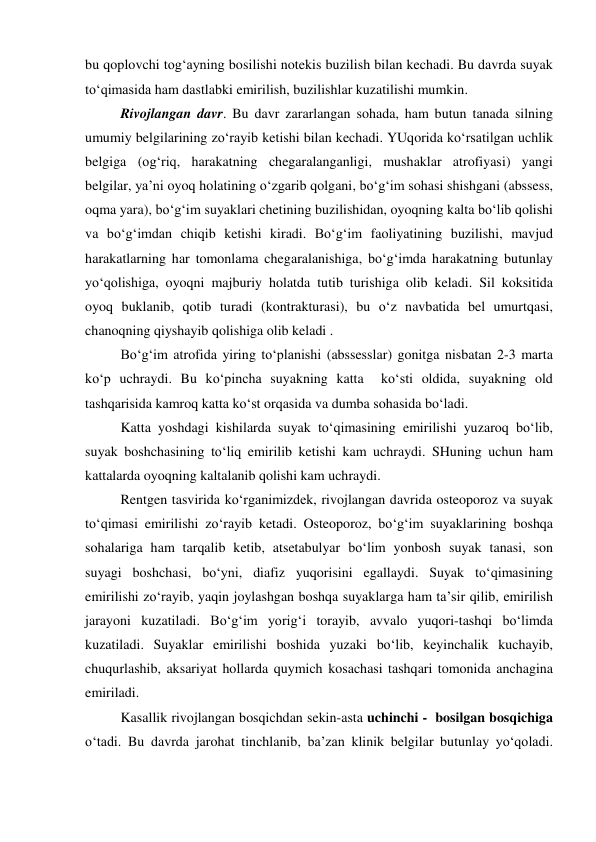 bu qoplovchi tog‘ayning bosilishi notekis buzilish bilan kechadi. Bu davrda suyak 
to‘qimasida ham dastlabki emirilish, buzilishlar kuzatilishi mumkin. 
Rivojlangan davr. Bu davr zararlangan sohada, ham butun tanada silning 
umumiy belgilarining zo‘rayib ketishi bilan kechadi. YUqorida ko‘rsatilgan uchlik 
belgiga (og‘riq, harakatning chegaralanganligi, mushaklar atrofiyasi) yangi 
belgilar, ya’ni oyoq holatining o‘zgarib qolgani, bo‘g‘im sohasi shishgani (abssess, 
oqma yara), bo‘g‘im suyaklari chetining buzilishidan, oyoqning kalta bo‘lib qolishi 
va bo‘g‘imdan chiqib ketishi kiradi. Bo‘g‘im faoliyatining buzilishi, mavjud 
harakatlarning har tomonlama chegaralanishiga, bo‘g‘imda harakatning butunlay 
yo‘qolishiga, oyoqni majburiy holatda tutib turishiga olib keladi. Sil koksitida 
oyoq buklanib, qotib turadi (kontrakturasi), bu o‘z navbatida bel umurtqasi, 
chanoqning qiyshayib qolishiga olib keladi . 
Bo‘g‘im atrofida yiring to‘planishi (abssesslar) gonitga nisbatan 2-3 marta 
ko‘p uchraydi. Bu ko‘pincha suyakning katta  ko‘sti oldida, suyakning old 
tashqarisida kamroq katta ko‘st orqasida va dumba sohasida bo‘ladi. 
Katta yoshdagi kishilarda suyak to‘qimasining emirilishi yuzaroq bo‘lib, 
suyak boshchasining to‘liq emirilib ketishi kam uchraydi. SHuning uchun ham 
kattalarda oyoqning kaltalanib qolishi kam uchraydi. 
Rentgen tasvirida ko‘rganimizdek, rivojlangan davrida osteoporoz va suyak 
to‘qimasi emirilishi zo‘rayib ketadi. Osteoporoz, bo‘g‘im suyaklarining boshqa 
sohalariga ham tarqalib ketib, atsetabulyar bo‘lim yonbosh suyak tanasi, son 
suyagi boshchasi, bo‘yni, diafiz yuqorisini egallaydi. Suyak to‘qimasining 
emirilishi zo‘rayib, yaqin joylashgan boshqa suyaklarga ham ta’sir qilib, emirilish 
jarayoni kuzatiladi. Bo‘g‘im yorig‘i torayib, avvalo yuqori-tashqi bo‘limda 
kuzatiladi. Suyaklar emirilishi boshida yuzaki bo‘lib, keyinchalik kuchayib, 
chuqurlashib, aksariyat hollarda quymich kosachasi tashqari tomonida anchagina 
emiriladi. 
Kasallik rivojlangan bosqichdan sekin-asta uchinchi -  bosilgan bosqichiga 
o‘tadi. Bu davrda jarohat tinchlanib, ba’zan klinik belgilar butunlay yo‘qoladi. 
