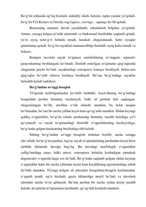 Bo‘g‘im sohasida og‘riq bosiladi, mahalliy shish, harorat, oqma yaralar yo‘qoladi, 
bo‘g‘im P.G.Kornev ta’biricha «og‘riqsiz», «sovuq»,  «quruq» bo‘lib qoladi. 
Bemorning umumiy ahvoli yaxshilanib, zaharlanish belgilari yo‘qoladi. 
Ammo, yuzaga kelgan ja’miki anatomik va funksional buzilishlar saqlanib qoladi, 
ya’ni oyoq noto‘g‘ri holatda turadi, harakati chegaralanadi, hatto oyoqlar 
qimirlamay qoladi, bo‘g‘im suyaklari mutaanosibligi buziladi, oyoq kalta tortadi va 
hokazo. 
Rentgen tasvirda suyak to‘qimasi emirilishining to‘xtagani, reparativ 
jarayonlarning boshlangani ko‘rinadi. Dastlab emirilgan to‘qimalar qirg‘oqlarida 
chegaralar paydo bo‘ladi, suyaklardagi osteoporoz kamaya boshlaydi. Sekin-asta 
qirg‘oqlar bo‘ylab skleroz kuchaya boshlaydi. Ba’zan bo‘g‘imdagi suyaklar 
birlashib ketadi (ankiloz). 
Bo‘g‘imdan so‘nggi bosqich  
 
YUqorida keltirilganlardan ko‘rinib turibdiki, kasal-likning bo‘g‘imdagi 
bosqichida jarohat butunlay tuzalmaydi, balki sil jarohati hali saqlangan, 
chegaralangan bo‘lib, atrofdan o‘rab olinishi mumkin, bu holat muqim 
bo‘lmasdan, ba’zan bir necha yildan keyin ham qo‘zg‘ashi mumkin. Sildan keyingi 
qoldiq o‘zgarishlar, bo‘g‘im ichida jarohatning butunlay tuzalib ketishiga yo‘l 
qo‘ymaydi va suyak to‘qimasidagi distrofik o‘zgarishlarning kuchayishiga, 
bo‘g‘imda qolgan harakatning buzilishiga olib keladi. 
Silning bo‘g‘imdan so‘nggi bosqichi nisbatan bosilib, ancha uzoqqa 
cho‘ziladi, bu bo‘g‘im pardasi, tog‘ay suyak to‘qimalarining jarohatdan keyin biror 
tartibda tiklanishi davriga bog‘liq. Bu davrdagi morfologik o‘zgarishlar 
yallig‘lanishga emas, balki artroz, osteoartroz holatida kechadigan surunkali 
degenerativ o‘zgarish-larga xos bo‘ladi. Bo‘g‘imda saqlanib qolgan sildan keyingi 
o‘zgarishlar hatto bir necha yillardan keyin ham kasallikning qaytalanishiga sabab 
bo‘lishi mumkin. YUzaga kelgan sil artrozlari bosqichma-bosqich kechmasdan, 
o‘zgarib turadi, og‘ir kechadi, qayta tiklanishga moyil bo‘ladi va davolash 
choralari uncha ta’sir qilmaydi. Ba’zan jarohat bir necha oydan keyin tuzalib 
ketishi, ko‘pincha to‘lqinsimon tinchlanib, qo‘zg‘alib kechishi mumkin. 
