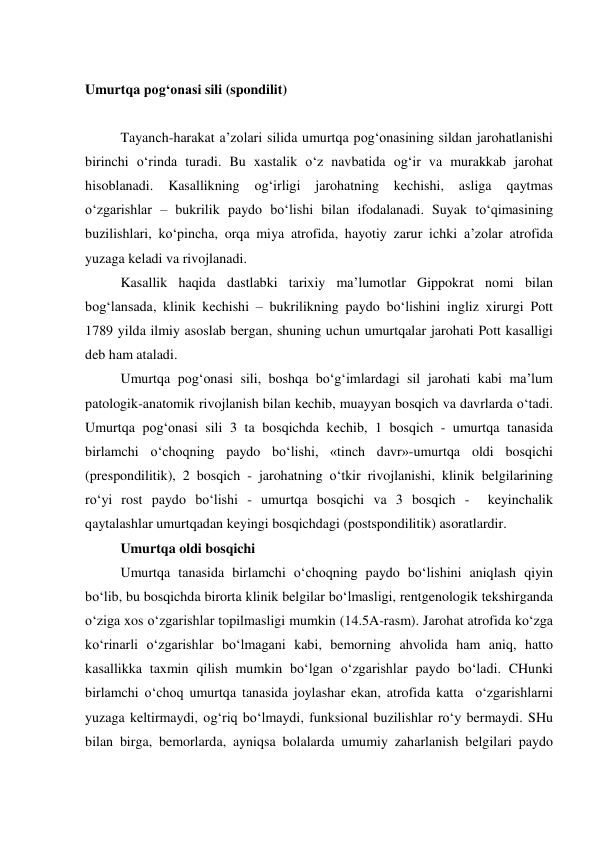  
Umurtqa pog‘onasi sili (spondilit) 
 
Tayanch-harakat a’zolari silida umurtqa pog‘onasining sildan jarohatlanishi 
birinchi o‘rinda turadi. Bu xastalik o‘z navbatida og‘ir va murakkab jarohat 
hisoblanadi. 
Kasallikning 
og‘irligi 
jarohatning 
kechishi, 
asliga 
qaytmas 
o‘zgarishlar – bukrilik paydo bo‘lishi bilan ifodalanadi. Suyak to‘qimasining 
buzilishlari, ko‘pincha, orqa miya atrofida, hayotiy zarur ichki a’zolar atrofida 
yuzaga keladi va rivojlanadi. 
Kasallik haqida dastlabki tarixiy ma’lumotlar Gippokrat nomi bilan 
bog‘lansada, klinik kechishi – bukrilikning paydo bo‘lishini ingliz xirurgi Pott 
1789 yilda ilmiy asoslab bergan, shuning uchun umurtqalar jarohati Pott kasalligi 
deb ham ataladi. 
Umurtqa pog‘onasi sili, boshqa bo‘g‘imlardagi sil jarohati kabi ma’lum 
patologik-anatomik rivojlanish bilan kechib, muayyan bosqich va davrlarda o‘tadi. 
Umurtqa pog‘onasi sili 3 ta bosqichda kechib, 1 bosqich - umurtqa tanasida 
birlamchi o‘choqning paydo bo‘lishi, «tinch davr»-umurtqa oldi bosqichi 
(prespondilitik), 2 bosqich - jarohatning o‘tkir rivojlanishi, klinik belgilarining 
ro‘yi rost paydo bo‘lishi - umurtqa bosqichi va 3 bosqich -  keyinchalik 
qaytalashlar umurtqadan keyingi bosqichdagi (postspondilitik) asoratlardir. 
Umurtqa oldi bosqichi  
 
Umurtqa tanasida birlamchi o‘choqning paydo bo‘lishini aniqlash qiyin 
bo‘lib, bu bosqichda birorta klinik belgilar bo‘lmasligi, rentgenologik tekshirganda 
o‘ziga xos o‘zgarishlar topilmasligi mumkin (14.5A-rasm). Jarohat atrofida ko‘zga 
ko‘rinarli o‘zgarishlar bo‘lmagani kabi, bemorning ahvolida ham aniq, hatto 
kasallikka taxmin qilish mumkin bo‘lgan o‘zgarishlar paydo bo‘ladi. CHunki 
birlamchi o‘choq umurtqa tanasida joylashar ekan, atrofida katta  o‘zgarishlarni 
yuzaga keltirmaydi, og‘riq bo‘lmaydi, funksional buzilishlar ro‘y bermaydi. SHu 
bilan birga, bemorlarda, ayniqsa bolalarda umumiy zaharlanish belgilari paydo 
