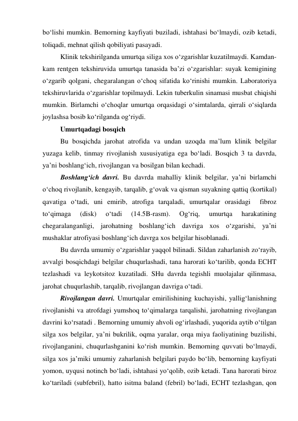 bo‘lishi mumkin. Bemorning kayfiyati buziladi, ishtahasi bo‘lmaydi, ozib ketadi, 
toliqadi, mehnat qilish qobiliyati pasayadi. 
Klinik tekshirilganda umurtqa siliga xos o‘zgarishlar kuzatilmaydi. Kamdan-
kam rentgen tekshiruvida umurtqa tanasida ba’zi o‘zgarishlar: suyak kemigining 
o‘zgarib qolgani, chegaralangan o‘choq sifatida ko‘rinishi mumkin. Laboratoriya 
tekshiruvlarida o‘zgarishlar topilmaydi. Lekin tuberkulin sinamasi musbat chiqishi 
mumkin. Birlamchi o‘choqlar umurtqa orqasidagi o‘simtalarda, qirrali o‘siqlarda 
joylashsa bosib ko‘rilganda og‘riydi. 
Umurtqadagi bosqich  
 
Bu bosqichda jarohat atrofida va undan uzoqda ma’lum klinik belgilar 
yuzaga kelib, tinmay rivojlanish xususiyatiga ega bo‘ladi. Bosqich 3 ta davrda, 
ya’ni boshlang‘ich, rivojlangan va bosilgan bilan kechadi. 
 
Boshlang‘ich davri. Bu davrda mahalliy klinik belgilar, ya’ni birlamchi 
o‘choq rivojlanib, kengayib, tarqalib, g‘ovak va qisman suyakning qattiq (kortikal) 
qavatiga o‘tadi, uni emirib, atrofiga tarqaladi, umurtqalar orasidagi  fibroz 
to‘qimaga 
(disk) 
o‘tadi 
(14.5B-rasm). 
Og‘riq, 
umurtqa 
harakatining 
chegaralanganligi, jarohatning boshlang‘ich davriga xos o‘zgarishi, ya’ni 
mushaklar atrofiyasi boshlang‘ich davrga xos belgilar hisoblanadi. 
Bu davrda umumiy o‘zgarishlar yaqqol bilinadi. Sildan zaharlanish zo‘rayib, 
avvalgi bosqichdagi belgilar chuqurlashadi, tana harorati ko‘tarilib, qonda ECHT 
tezlashadi va leykotsitoz kuzatiladi. SHu davrda tegishli muolajalar qilinmasa, 
jarohat chuqurlashib, tarqalib, rivojlangan davriga o‘tadi. 
Rivojlangan davri. Umurtqalar emirilishining kuchayishi, yallig‘lanishning 
rivojlanishi va atrofdagi yumshoq to‘qimalarga tarqalishi, jarohatning rivojlangan 
davrini ko‘rsatadi . Bemorning umumiy ahvoli og‘irlashadi, yuqorida aytib o‘tilgan 
silga xos belgilar, ya’ni bukrilik, oqma yaralar, orqa miya faoliyatining buzilishi, 
rivojlanganini, chuqurlashganini ko‘rish mumkin. Bemorning quvvati bo‘lmaydi, 
silga xos ja’miki umumiy zaharlanish belgilari paydo bo‘lib, bemorning kayfiyati 
yomon, uyqusi notinch bo‘ladi, ishtahasi yo‘qolib, ozib ketadi. Tana harorati biroz 
ko‘tariladi (subfebril), hatto isitma baland (febril) bo‘ladi, ECHT tezlashgan, qon 
