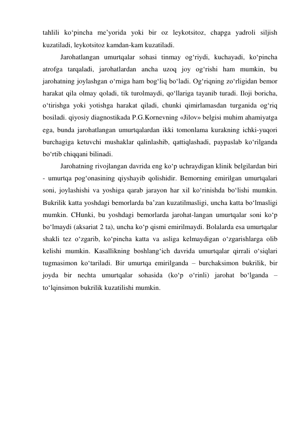 tahlili ko‘pincha me’yorida yoki bir oz leykotsitoz, chapga yadroli siljish 
kuzatiladi, leykotsitoz kamdan-kam kuzatiladi. 
Jarohatlangan umurtqalar sohasi tinmay og‘riydi, kuchayadi, ko‘pincha 
atrofga tarqaladi, jarohatlardan ancha uzoq joy og‘rishi ham mumkin, bu 
jarohatning joylashgan o‘rniga ham bog‘liq bo‘ladi. Og‘riqning zo‘rligidan bemor 
harakat qila olmay qoladi, tik turolmaydi, qo‘llariga tayanib turadi. Iloji boricha, 
o‘tirishga yoki yotishga harakat qiladi, chunki qimirlamasdan turganida og‘riq 
bosiladi. qiyosiy diagnostikada P.G.Kornevning «Jilov» belgisi muhim ahamiyatga 
ega, bunda jarohatlangan umurtqalardan ikki tomonlama kurakning ichki-yuqori 
burchagiga ketuvchi mushaklar qalinlashib, qattiqlashadi, paypaslab ko‘rilganda 
bo‘rtib chiqqani bilinadi. 
Jarohatning rivojlangan davrida eng ko‘p uchraydigan klinik belgilardan biri 
- umurtqa pog‘onasining qiyshayib qolishidir. Bemorning emirilgan umurtqalari 
soni, joylashishi va yoshiga qarab jarayon har xil ko‘rinishda bo‘lishi mumkin. 
Bukrilik katta yoshdagi bemorlarda ba’zan kuzatilmasligi, uncha katta bo‘lmasligi 
mumkin. CHunki, bu yoshdagi bemorlarda jarohat-langan umurtqalar soni ko‘p 
bo‘lmaydi (aksariat 2 ta), uncha ko‘p qismi emirilmaydi. Bolalarda esa umurtqalar 
shakli tez o‘zgarib, ko‘pincha katta va asliga kelmaydigan o‘zgarishlarga olib 
kelishi mumkin. Kasallikning boshlang‘ich davrida umurtqalar qirrali o‘siqlari 
tugmasimon ko‘tariladi. Bir umurtqa emirilganda – burchaksimon bukrilik, bir 
joyda bir nechta umurtqalar sohasida (ko‘p o‘rinli) jarohat bo‘lganda – 
to‘lqinsimon bukrilik kuzatilishi mumkin. 
 
