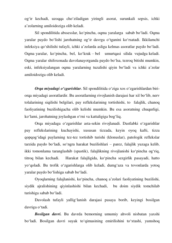 og‘ir kechadi, uzoqqa cho‘ziladigan yiringli asorat, surunkali sepsis, ichki 
a’zolarning amiloidoziga olib keladi. 
Sil spondilitida abssesslar, ko‘pincha, oqma yaralarga  sabab bo‘ladi. Oqma 
yaralar paydo bo‘lishi jarohatning og‘ir davrga o‘tganini ko‘rsatadi. Ikkilamchi 
infeksiya qo‘shilishi tufayli, ichki a’zolarda asliga kelmas asoratlar paydo bo‘ladi. 
Oqma yaralar,  ko‘pincha,  bel,  ko‘krak – bel    umurtqasi  silida  vujudga keladi. 
Oqma yaralar shifoxonada davolanayotganda paydo bo‘lsa, tezroq bitishi mumkin, 
eski, infeksiyalangan oqma yaralarning tuzalishi qiyin bo‘ladi va ichki a’zolar 
amiloidoziga olib keladi. 
 
Orqa miyadagi o‘zgarishlar. Sil spondilitida o‘ziga xos o‘zgarishlardan biri-
orqa miyadagi asoratlardir. Bu asoratlarning rivojlanish darajasi har xil bo‘lib, nerv 
tolalarining siqilishi belgilari, pay reflekslarining tortishishi, to  falajlik, chanoq 
faoliyatining buzilishigacha olib kelishi mumkin. Bu esa asoratning chuqurligi, 
ko‘lami, jarohatning joylashgan o‘rni va kattaligiga bog‘liq. 
Orqa miyadaga o‘zgarishlar asta-sekin rivojlanadi. Dastlabki o‘zgarishlar 
pay reflekslarining kuchayishi, xususan tizzada, keyin oyoq kafti, tizza 
qopqog‘idagi paylarning tez-tez tortishib turishi (klonuslar), patologik reflekslar 
tarzida paydo bo‘ladi, so‘ngra harakat buzilishlari – parez, falajlik yuzaga kelib, 
ikki tomonlama taranglashib (spastik), falajlikning rivojlanishi ko‘pincha og‘riq, 
titroq bilan kechadi.   Harakat falajligida, ko‘pincha sezgirlik pasayadi, hatto 
yo‘qoladi. Bu trofik o‘zgarishlarga olib keladi, dumg‘aza va tovonlarda yotoq 
yaralar paydo bo‘lishiga sabab bo‘ladi. 
Oyoqlarning falajlanishi, ko‘pincha, chanoq a’zolari faoliyatining buzilishi, 
siydik ajralishining qiyinlashishi bilan kechadi,  bu doim siydik tomchilab 
turishiga sabab bo‘ladi. 
Davolash tufayli yallig‘lanish darajasi pasaya borib, keyingi bosilgan 
davriga o‘tadi. 
Bosilgan davri. Bu davrda bemorning umumiy ahvoli nisbatan yaxshi 
bo‘ladi. Bosilgan davri suyak to‘qimasining emirilishini to‘xtashi, yumshoq 
