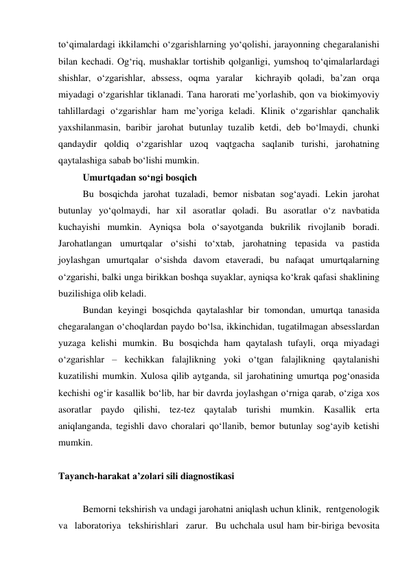 to‘qimalardagi ikkilamchi o‘zgarishlarning yo‘qolishi, jarayonning chegaralanishi 
bilan kechadi. Og‘riq, mushaklar tortishib qolganligi, yumshoq to‘qimalarlardagi 
shishlar, o‘zgarishlar, abssess, oqma yaralar  kichrayib qoladi, ba’zan orqa 
miyadagi o‘zgarishlar tiklanadi. Tana harorati me’yorlashib, qon va biokimyoviy 
tahlillardagi o‘zgarishlar ham me’yoriga keladi. Klinik o‘zgarishlar qanchalik 
yaxshilanmasin, baribir jarohat butunlay tuzalib ketdi, deb bo‘lmaydi, chunki 
qandaydir qoldiq o‘zgarishlar uzoq vaqtgacha saqlanib turishi, jarohatning 
qaytalashiga sabab bo‘lishi mumkin. 
Umurtqadan so‘ngi bosqich  
 
Bu bosqichda jarohat tuzaladi, bemor nisbatan sog‘ayadi. Lekin jarohat 
butunlay yo‘qolmaydi, har xil asoratlar qoladi. Bu asoratlar o‘z navbatida 
kuchayishi mumkin. Ayniqsa bola o‘sayotganda bukrilik rivojlanib boradi. 
Jarohatlangan umurtqalar o‘sishi to‘xtab, jarohatning tepasida va pastida 
joylashgan umurtqalar o‘sishda davom etaveradi, bu nafaqat umurtqalarning 
o‘zgarishi, balki unga birikkan boshqa suyaklar, ayniqsa ko‘krak qafasi shaklining 
buzilishiga olib keladi. 
Bundan keyingi bosqichda qaytalashlar bir tomondan, umurtqa tanasida 
chegaralangan o‘choqlardan paydo bo‘lsa, ikkinchidan, tugatilmagan absesslardan 
yuzaga kelishi mumkin. Bu bosqichda ham qaytalash tufayli, orqa miyadagi 
o‘zgarishlar – kechikkan falajlikning yoki o‘tgan falajlikning qaytalanishi 
kuzatilishi mumkin. Xulosa qilib aytganda, sil jarohatining umurtqa pog‘onasida 
kechishi og‘ir kasallik bo‘lib, har bir davrda joylashgan o‘rniga qarab, o‘ziga xos 
asoratlar paydo qilishi, tez-tez qaytalab turishi mumkin. Kasallik erta 
aniqlanganda, tegishli davo choralari qo‘llanib, bemor butunlay sog‘ayib ketishi 
mumkin. 
 
Tayanch-harakat a’zolari sili diagnostikasi 
 
 
Bemorni tekshirish va undagi jarohatni aniqlash uchun klinik,  rentgenologik  
va  laboratoriya  tekshirishlari  zarur.  Bu uchchala usul ham bir-biriga bevosita 
