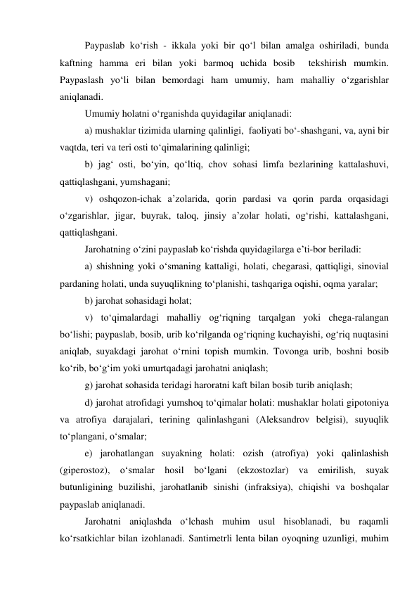 Paypaslab ko‘rish - ikkala yoki bir qo‘l bilan amalga oshiriladi, bunda 
kaftning hamma eri bilan yoki barmoq uchida bosib  tekshirish mumkin. 
Paypaslash yo‘li bilan bemordagi ham umumiy, ham mahalliy o‘zgarishlar 
aniqlanadi. 
Umumiy holatni o‘rganishda quyidagilar aniqlanadi: 
a) mushaklar tizimida ularning qalinligi,  faoliyati bo‘-shashgani, va, ayni bir 
vaqtda, teri va teri osti to‘qimalarining qalinligi; 
b) jag‘ osti, bo‘yin, qo‘ltiq, chov sohasi limfa bezlarining kattalashuvi, 
qattiqlashgani, yumshagani; 
v) oshqozon-ichak a’zolarida, qorin pardasi va qorin parda orqasidagi 
o‘zgarishlar, jigar, buyrak, taloq, jinsiy a’zolar holati, og‘rishi, kattalashgani, 
qattiqlashgani. 
Jarohatning o‘zini paypaslab ko‘rishda quyidagilarga e’ti-bor beriladi: 
a) shishning yoki o‘smaning kattaligi, holati, chegarasi, qattiqligi, sinovial 
pardaning holati, unda suyuqlikning to‘planishi, tashqariga oqishi, oqma yaralar; 
b) jarohat sohasidagi holat; 
v) to‘qimalardagi mahalliy og‘riqning tarqalgan yoki chega-ralangan 
bo‘lishi; paypaslab, bosib, urib ko‘rilganda og‘riqning kuchayishi, og‘riq nuqtasini 
aniqlab, suyakdagi jarohat o‘rnini topish mumkin. Tovonga urib, boshni bosib 
ko‘rib, bo‘g‘im yoki umurtqadagi jarohatni aniqlash; 
g) jarohat sohasida teridagi haroratni kaft bilan bosib turib aniqlash; 
d) jarohat atrofidagi yumshoq to‘qimalar holati: mushaklar holati gipotoniya 
va atrofiya darajalari, terining qalinlashgani (Aleksandrov belgisi), suyuqlik 
to‘plangani, o‘smalar; 
e) jarohatlangan suyakning holati: ozish (atrofiya) yoki qalinlashish 
(giperostoz), o‘smalar hosil bo‘lgani (ekzostozlar) va emirilish, suyak 
butunligining buzilishi, jarohatlanib sinishi (infraksiya), chiqishi va boshqalar 
paypaslab aniqlanadi. 
Jarohatni aniqlashda o‘lchash muhim usul hisoblanadi, bu raqamli 
ko‘rsatkichlar bilan izohlanadi. Santimetrli lenta bilan oyoqning uzunligi, muhim 
