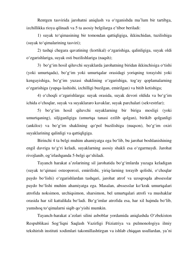  
Rentgen tasvirida jarohatni aniqlash va o‘rganishda ma’lum bir tartibga, 
izchillikka rioya qilinadi va 5 ta asosiy belgilarga e’tibor beriladi: 
 
1) suyak to‘qimasining bir tomondan qattiqligiga, ikkinchidan, tuzilishiga 
(suyak to‘qimalarining tasviri); 
 
2) tashqi chegara qavatining (kortikal) o‘zgarishiga, qalinligiga, suyak oldi 
o‘zgarishlariga, suyak osti buzilishlariga (naqsh); 
 
3)  bo‘g‘im hosil qiluvchi suyaklarda jarohatning biridan ikkinchisiga o‘tishi 
(yoki umurtqada), bo‘g‘im yoki umurtqalar orasidagi yoriqning torayishi yoki 
kengayishiga, bo‘g‘im yuzasi shaklining o‘zgarishiga, tog‘ay qoplamalarning 
o‘zgarishiga (yupqa-lashishi, izchilligi buzilgan, emirilgan) va bitib ketishiga; 
 
4) o‘choqli o‘zgarishlarga: suyak orasida, suyak devori oldida va bo‘g‘im 
ichida o‘choqlar, suyak va suyaklararo kavaklar, suyak parchalari (sekvestrlar); 
 
5) bo‘g‘im hosil qiluvchi suyaklarning bir biriga mosligi (yoki 
umurtqaning), siljiganligiga (umurtqa tanasi ezilib qolgan), birikib qolganligi 
(ankiloz) va bo‘g‘im shaklining qo‘pol buzilishiga (nuqson), bo‘g‘im oxiri 
suyaklarining qalinligi va qattiqligiga. 
 
Birinchi 4 ta belgi muhim ahamiyatga ega bo‘lib, bu jarohat boshlanishining 
engil davriga to‘g‘ri keladi, suyaklarning asosiy shakli esa o‘zgarmaydi. Jarohat 
rivojlanib, og‘irlashganda 5-belgi qo‘shiladi. 
 
Tayanch harakat a’zolarining sil jarohatida bo‘g‘imlarda yuzaga keladigan 
(suyak to‘qimasi osteoporozi, emirilishi, yiriq-larning torayib qolishi, o‘choqlar 
paydo bo‘lishi) o‘zgarishlardan tashqari, jarohat atrof va uzoqroqda abssesslar 
paydo bo‘lishi muhim ahamiyatga ega. Masalan, abssesslar ko‘krak umurtqalari 
atrofida noksimon, urchiqsimon, sharsimon, bel umurtqalari atrofi va mushaklar 
orasida har xil kattalikda bo‘ladi. Bo‘g‘imlar atrofida esa, har xil hajmda bo‘lib, 
yumshoq to‘qimalarni siqib qo‘yishi mumkin. 
 
Tayanch-harakat a’zolari silini asboblar yordamida aniqlashda O‘zbekiston 
Respublikasi Sog‘liqni Saqlash Vazirligi Ftiziatriya va pulmonologiya ilmiy 
tekshirish instituti xodimlari takomillashtirgan va ishlab chiqqan usullardan, ya’ni 
