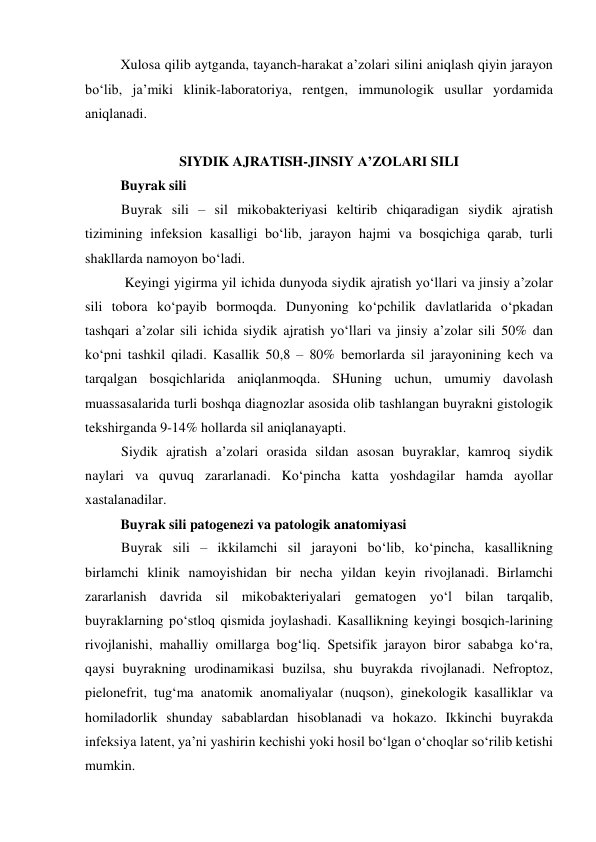 Xulosa qilib aytganda, tayanch-harakat a’zolari silini aniqlash qiyin jarayon 
bo‘lib, ja’miki klinik-laboratoriya, rentgen, immunologik usullar yordamida 
aniqlanadi.  
 
SIYDIK AJRATISH-JINSIY A’ZOLARI SILI 
Buyrak sili  
Buyrak sili – sil mikobakteriyasi keltirib chiqaradigan siydik ajratish 
tizimining infeksion kasalligi bo‘lib, jarayon hajmi va bosqichiga qarab, turli 
shakllarda namoyon bo‘ladi. 
 Keyingi yigirma yil ichida dunyoda siydik ajratish yo‘llari va jinsiy a’zolar 
sili tobora ko‘payib bormoqda. Dunyoning ko‘pchilik davlatlarida o‘pkadan 
tashqari a’zolar sili ichida siydik ajratish yo‘llari va jinsiy a’zolar sili 50% dan 
ko‘pni tashkil qiladi. Kasallik 50,8 – 80% bemorlarda sil jarayonining kech va 
tarqalgan bosqichlarida aniqlanmoqda. SHuning uchun, umumiy davolash 
muassasalarida turli boshqa diagnozlar asosida olib tashlangan buyrakni gistologik 
tekshirganda 9-14% hollarda sil aniqlanayapti. 
Siydik ajratish a’zolari orasida sildan asosan buyraklar, kamroq siydik 
naylari va quvuq zararlanadi. Ko‘pincha katta yoshdagilar hamda ayollar 
xastalanadilar. 
Buyrak sili patogenezi va patologik anatomiyasi  
Buyrak sili – ikkilamchi sil jarayoni bo‘lib, ko‘pincha, kasallikning 
birlamchi klinik namoyishidan bir necha yildan keyin rivojlanadi. Birlamchi 
zararlanish davrida sil mikobakteriyalari gematogen yo‘l bilan tarqalib, 
buyraklarning po‘stloq qismida joylashadi. Kasallikning keyingi bosqich-larining 
rivojlanishi, mahalliy omillarga bog‘liq. Spetsifik jarayon biror sababga ko‘ra, 
qaysi buyrakning urodinamikasi buzilsa, shu buyrakda rivojlanadi. Nefroptoz, 
pielonefrit, tug‘ma anatomik anomaliyalar (nuqson), ginekologik kasalliklar va 
homiladorlik shunday sabablardan hisoblanadi va hokazo. Ikkinchi buyrakda 
infeksiya latent, ya’ni yashirin kechishi yoki hosil bo‘lgan o‘choqlar so‘rilib ketishi 
mumkin.  
