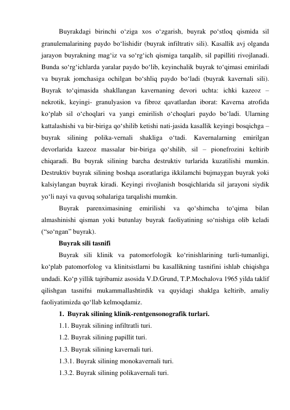 Buyrakdagi birinchi o‘ziga xos o‘zgarish, buyrak po‘stloq qismida sil 
granulemalarining paydo bo‘lishidir (buyrak infiltrativ sili). Kasallik avj olganda 
jarayon buyrakning mag‘iz va so‘rg‘ich qismiga tarqalib, sil papilliti rivojlanadi. 
Bunda so‘rg‘ichlarda yaralar paydo bo‘lib, keyinchalik buyrak to‘qimasi emiriladi 
va buyrak jomchasiga ochilgan bo‘shliq paydo bo‘ladi (buyrak kavernali sili). 
Buyrak to‘qimasida shakllangan kavernaning devori uchta: ichki kazeoz – 
nekrotik, keyingi- granulyasion va fibroz qavatlardan iborat: Kaverna atrofida 
ko‘plab sil o‘choqlari va yangi emirilish o‘choqlari paydo bo‘ladi. Ularning 
kattalashishi va bir-biriga qo‘shilib ketishi nati-jasida kasallik keyingi bosqichga – 
buyrak silining polika-vernali shakliga o‘tadi. Kavernalarning emirilgan 
devorlarida kazeoz massalar bir-biriga qo‘shilib, sil – pionefrozini keltirib 
chiqaradi. Bu buyrak silining barcha destruktiv turlarida kuzatilishi mumkin. 
Destruktiv buyrak silining boshqa asoratlariga ikkilamchi bujmaygan buyrak yoki 
kalsiylangan buyrak kiradi. Keyingi rivojlanish bosqichlarida sil jarayoni siydik 
yo‘li nayi va quvuq sohalariga tarqalishi mumkin.  
Buyrak 
parenximasining 
emirilishi 
va 
qo‘shimcha 
to‘qima 
bilan 
almashinishi qisman yoki butunlay buyrak faoliyatining so‘nishiga olib keladi 
(“so‘ngan” buyrak).  
Buyrak sili tasnifi 
Buyrak sili klinik va patomorfologik ko‘rinishlarining turli-tumanligi, 
ko‘plab patomorfolog va klinitsistlarni bu kasallikning tasnifini ishlab chiqishga 
undadi. Ko‘p yillik tajribamiz asosida V.D.Grund, T.P.Mochalova 1965 yilda taklif 
qilishgan tasnifni mukammallashtirdik va quyidagi shaklga keltirib, amaliy 
faoliyatimizda qo‘llab kelmoqdamiz. 
1.  Buyrak silining klinik-rentgensonografik turlari. 
1.1. Buyrak silining infiltratli turi.   
1.2. Buyrak silining papillit turi.  
1.3. Buyrak silining kavernali turi. 
1.3.1. Buyrak silining monokavernali turi. 
1.3.2. Buyrak silining polikavernali turi. 
