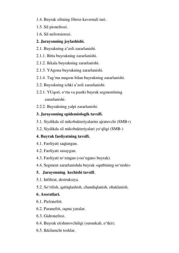 1.4. Buyrak silining fibroz-kavernali turi. 
1.5. Sil pionefrozi. 
1.6. Sil nefrotsirrozi. 
2. Jarayonning joylashishi. 
2.1. Buyrakning a’zoli zararlanishi. 
2.1.1. Bitta buyrakning zararlanishi. 
2.1.2. Ikkala buyrakning zararlanishi. 
2.1.3. YAgona buyrakning zararlanishi. 
2.1.4. Tug‘ma nuqson bilan buyrakning zararlanishi. 
2.2. Buyrakning ichki a’zoli zararlanishi. 
2.2.1. YUqori, o‘rta va pastki buyrak segmentining  
        zararlanishi. 
2.2.2. Buyrakning yalpi zararlanishi. 
3. Jarayonning epidemiologik tavsifi. 
3.1. Siydikda sil mikobakteriyalarini ajratuvchi (SMB) 
3.2. Siydikda sil mikobakteriyalari yo‘qligi (SMB-) 
4. Buyrak faoliyatning tavsifi. 
4.1. Faoliyati saqlangan. 
4.2. Faoliyati susaygan. 
4.3. Faoliyati to‘xtagan («so‘ngan» buyrak). 
4.4. Segment zararlanishda buyrak «qutbining so‘nishi»  
5.   Jarayonning  kechishi tavsifi. 
5.1. Infiltrat, destruksiya. 
5.2. So‘rilish, qattiqlashish, chandiqlanish, ohaklanish. 
6. Asoratlari. 
6.1. Pielonefrit. 
6.2. Paranefrit, oqma yaralar. 
6.3. Gidronefroz. 
6.4. Buyrak etishmovchiligi (surunkali, o‘tkir). 
6.5. Ikkilamchi toshlar. 
