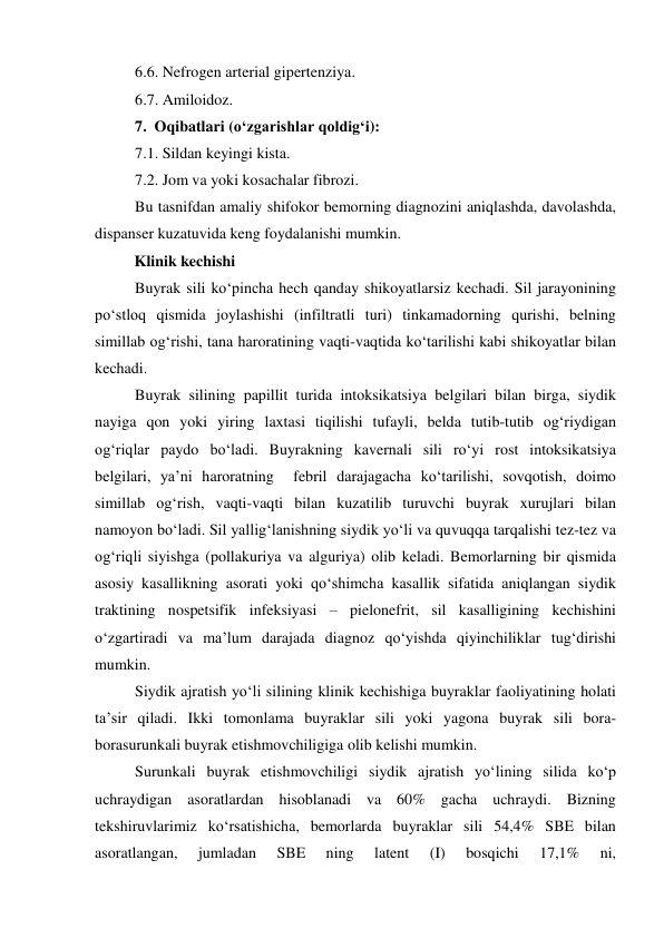 6.6. Nefrogen arterial gipertenziya. 
6.7. Amiloidoz. 
7.  Oqibatlari (o‘zgarishlar qoldig‘i):  
7.1. Sildan keyingi kista. 
7.2. Jom va yoki kosachalar fibrozi. 
Bu tasnifdan amaliy shifokor bemorning diagnozini aniqlashda, davolashda, 
dispanser kuzatuvida keng foydalanishi mumkin.  
Klinik kechishi  
Buyrak sili ko‘pincha hech qanday shikoyatlarsiz kechadi. Sil jarayonining 
po‘stloq qismida joylashishi (infiltratli turi) tinkamadorning qurishi, belning 
simillab og‘rishi, tana haroratining vaqti-vaqtida ko‘tarilishi kabi shikoyatlar bilan 
kechadi.  
Buyrak silining papillit turida intoksikatsiya belgilari bilan birga, siydik 
nayiga qon yoki yiring laxtasi tiqilishi tufayli, belda tutib-tutib og‘riydigan 
og‘riqlar paydo bo‘ladi. Buyrakning kavernali sili ro‘yi rost intoksikatsiya 
belgilari, ya’ni haroratning  febril darajagacha ko‘tarilishi, sovqotish, doimo 
simillab og‘rish, vaqti-vaqti bilan kuzatilib turuvchi buyrak xurujlari bilan 
namoyon bo‘ladi. Sil yallig‘lanishning siydik yo‘li va quvuqqa tarqalishi tez-tez va 
og‘riqli siyishga (pollakuriya va alguriya) olib keladi. Bemorlarning bir qismida 
asosiy kasallikning asorati yoki qo‘shimcha kasallik sifatida aniqlangan siydik 
traktining nospetsifik infeksiyasi – pielonefrit, sil kasalligining kechishini 
o‘zgartiradi va ma’lum darajada diagnoz qo‘yishda qiyinchiliklar tug‘dirishi 
mumkin.  
Siydik ajratish yo‘li silining klinik kechishiga buyraklar faoliyatining holati 
ta’sir qiladi. Ikki tomonlama buyraklar sili yoki yagona buyrak sili bora-
borasurunkali buyrak etishmovchiligiga olib kelishi mumkin.  
Surunkali buyrak etishmovchiligi siydik ajratish yo‘lining silida ko‘p 
uchraydigan asoratlardan hisoblanadi va 60% gacha uchraydi. Bizning 
tekshiruvlarimiz ko‘rsatishicha, bemorlarda buyraklar sili 54,4% SBE bilan 
asoratlangan, 
jumladan 
SBE 
ning 
latent 
(I) 
bosqichi 
17,1% 
ni, 
