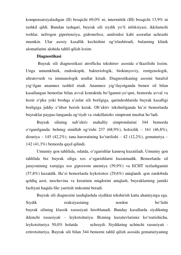 kompensatsiyalashgan (II) bosqichi 69,0% ni, intermittik (III) bosqichi 13,9% ni 
tashkil qildi. Bundan tashqari, buyrak sili siydik yo‘li infeksiyasi, ikkilamchi 
toshlar, nefrogen gipertenziya, gidronefroz, amiloidoz kabi asoratlar uchrashi 
mumkin. Ular asosiy kasallik kechishini og‘irlashtiradi, bularning klinik 
alomatlarini alohida tahlil qilish lozim.  
Diagnostikasi 
 Buyrak sili diagnostikasi atroflicha tekshiruv asosida o‘tkazilishi lozim. 
Unga umumklinik, endoskopik, bakteriologik, biokimyoviy, rentgenologik, 
ultratovush va immunologik usullar kiradi. Diagnostikaning asosini batafsil 
yig‘ilgan anamnez tashkil etadi. Anamnez yig‘ilayotganda bemor sil bilan 
kasallangan bemorlar bilan avval kontaktda bo‘lganmi-yo‘qmi, bemorda avval va 
hozir o‘pka yoki boshqa a’zolar sili borligiga, qarindoshlarida buyrak kasalligi 
borligiga jiddiy e’tibor berish kerak. Ob’ektiv tekshirilganda ba’zi bemorlarda 
buyraklar paypas-langanda og‘riydi va «tukillatish» simptomi musbat bo‘ladi.  
Buyrak 
silining 
sub’ektiv 
mahalliy 
simptomlarini 
344 
bemorda 
o‘rganilganda: belning simillab og‘rishi 237 (68,9%), holsizlik – 161 (46,8%), 
dizuriya – 145 (42,2%), tana haroratining ko‘tarilishi – 42 (12,2%), gematuriya – 
142 (41,3%) bemorda qayd qilindi.  
Umumiy qon tahlilida, odatda, o‘zgarishlar kamroq kuzatiladi. Umumiy qon 
tahlilida biz buyrak siliga xos o‘zgarishlarni kuzatmadik. Bemorlarda sil 
jarayonining xurujiga xos gipoxrom anemiya (59,9%) va ECHT tezlashganini 
(57,8%) kuzatdik. Ba’zi bemorlarda leykotsitoz (29,6%) aniqlandi. qon zardobida 
qoldiq azot, mochevina va kreatinin miqdorini aniqlash, buyraklarning jamiki 
faoliyati haqida fikr yuritish imkonini beradi.  
Buyrak sili diagnozini tasdiqlashda siydikni tekshirish katta ahamiyatga ega. 
Siydik 
reaksiyasining 
nordon 
bo‘lishi             
buyrak silining klassik xususiyati hisoblanadi. Bunday kasallarda siydikning 
ikkinchi xususiyati – leykotsituriya. Bizning kuzatuvlarimiz ko‘rsatishicha, 
leykotsituriya 50,0% holatda     uchraydi. Siydikning uchinchi xususiyati - 
eritrotsituriya. Buyrak sili bilan 344 bemorni tahlil qilish asosida gematuriyaning 
