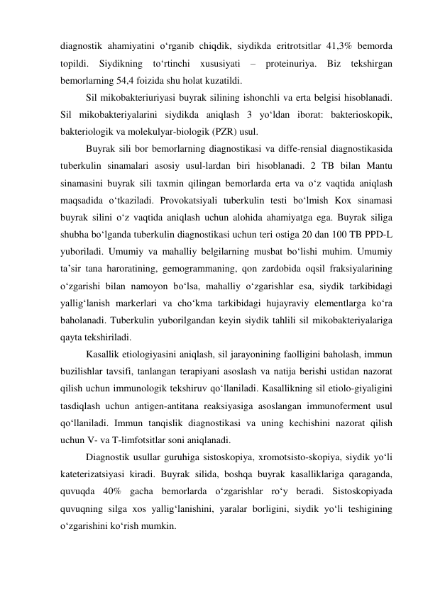 diagnostik ahamiyatini o‘rganib chiqdik, siydikda eritrotsitlar 41,3% bemorda 
topildi. Siydikning to‘rtinchi xususiyati – proteinuriya. Biz tekshirgan 
bemorlarning 54,4 foizida shu holat kuzatildi.  
Sil mikobakteriuriyasi buyrak silining ishonchli va erta belgisi hisoblanadi. 
Sil mikobakteriyalarini siydikda aniqlash 3 yo‘ldan iborat: bakterioskopik, 
bakteriologik va molekulyar-biologik (PZR) usul. 
Buyrak sili bor bemorlarning diagnostikasi va diffe-rensial diagnostikasida 
tuberkulin sinamalari asosiy usul-lardan biri hisoblanadi. 2 TB bilan Mantu 
sinamasini buyrak sili taxmin qilingan bemorlarda erta va o‘z vaqtida aniqlash 
maqsadida o‘tkaziladi. Provokatsiyali tuberkulin testi bo‘lmish Kox sinamasi 
buyrak silini o‘z vaqtida aniqlash uchun alohida ahamiyatga ega. Buyrak siliga 
shubha bo‘lganda tuberkulin diagnostikasi uchun teri ostiga 20 dan 100 TB PPD-L 
yuboriladi. Umumiy va mahalliy belgilarning musbat bo‘lishi muhim. Umumiy 
ta’sir tana haroratining, gemogrammaning, qon zardobida oqsil fraksiyalarining 
o‘zgarishi bilan namoyon bo‘lsa, mahalliy o‘zgarishlar esa, siydik tarkibidagi 
yallig‘lanish markerlari va cho‘kma tarkibidagi hujayraviy elementlarga ko‘ra 
baholanadi. Tuberkulin yuborilgandan keyin siydik tahlili sil mikobakteriyalariga 
qayta tekshiriladi.  
Kasallik etiologiyasini aniqlash, sil jarayonining faolligini baholash, immun 
buzilishlar tavsifi, tanlangan terapiyani asoslash va natija berishi ustidan nazorat 
qilish uchun immunologik tekshiruv qo‘llaniladi. Kasallikning sil etiolo-giyaligini 
tasdiqlash uchun antigen-antitana reaksiyasiga asoslangan immunoferment usul 
qo‘llaniladi. Immun tanqislik diagnostikasi va uning kechishini nazorat qilish 
uchun V- va T-limfotsitlar soni aniqlanadi.  
Diagnostik usullar guruhiga sistoskopiya, xromotsisto-skopiya, siydik yo‘li 
kateterizatsiyasi kiradi. Buyrak silida, boshqa buyrak kasalliklariga qaraganda, 
quvuqda 40% gacha bemorlarda o‘zgarishlar ro‘y beradi. Sistoskopiyada 
quvuqning silga xos yallig‘lanishini, yaralar borligini, siydik yo‘li teshigining 
o‘zgarishini ko‘rish mumkin. 
