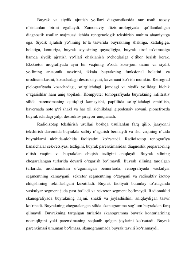 Buyrak va siydik ajratish yo‘llari diagnostikasida nur usuli asosiy 
o‘rinlardan birini egallaydi. Zamonaviy ftizio-urologiyada qo‘llaniladigan 
diagnostik usullar majmuasi ichida rentgenologik tekshirish muhim ahamiyatga 
ega. Siydik ajratish yo‘lining to‘la tasvirida buyrakning shakliga, kattaligiga, 
holatiga, konturiga, buyrak soyasining quyuqligiga, buyrak atrof to‘qimasiga 
hamda siydik ajratish yo‘llari ohaklanish o‘choqlariga e’tibor berish kerak. 
Ekskretor urografiyada ayni bir vaqtning o‘zida kosa-jom tizimi va siydik 
yo‘lining anatomik tasvirini, ikkala buyrakning funksional holatini va 
urodinamikasini, kosachadagi destruksiyani, kavernani ko‘rish mumkin. Retrograd 
pielografiyada kosachadagi, so‘rg‘ichdagi, jomdagi va siydik yo‘lidagi kichik 
o‘zgarishlar ham aniq topiladi. Kompyuter tomografiyada buyrakning infiltrativ 
silida parenximaning qattiqligi kamayishi, papillitda so‘rg‘ichdagi emirilish, 
kavernada noto‘g‘ri shakl va har xil zichlikdagi gipodensiv soyani, pionefrozda 
buyrak ichidagi yalpi destruktiv jarayon  aniqlanadi.  
Radioizotop tekshirish usullari boshqa usullardan farq qilib, jarayonni 
tekshirish davomida buyrakda salbiy o‘zgarish bermaydi va shu vaqtning o‘zida 
buyraklarni alohida-alohida faoliyatini ko‘rsatadi. Radioizotop renografiya 
kanalchalar sek-retsiyasi tezligini, buyrak parenximasidan diagnostik preparat-ning 
o‘tish vaqtini va buyrakdan chiqish tezligini aniqlaydi. Buyrak silining 
chegaralangan turlarida deyarli o‘zgarish bo‘lmaydi. Buyrak silining tarqalgan 
turlarida, urodinamikasi o‘zgarmagan bemorlarda, renografiyada vaskulyar 
segmentning kamaygani, sekretor segmentning o‘zaygani va radioaktiv izotop 
chiqishining sekinlashgani kuzatiladi. Buyrak faoliyati butunlay to‘xtaganda 
vaskulyar segment juda past bo‘ladi va sekretor segment bo‘lmaydi. Radionuklid 
skanografiyada buyrakning hajmi, shakli va joylashishini aniqlaydigan tasvir 
ko‘rinadi. Buyrakning chegaralangan silida skanogramma sog‘lom buyrakdan farq 
qilmaydi. Buyrakning tarqalgan turlarida skanogramma buyrak konturlarining 
noaniqligini yoki parenximaning saqlanib qolgan joylarini ko‘rsatadi. Buyrak 
parenximasi umuman bo‘lmasa, skanogrammada buyrak tasviri ko‘rinmaydi.   
 
