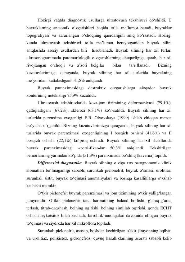 Hozirgi vaqtda diagnostik usullarga ultratovush tekshiruvi qo‘shildi. U 
buyraklarning anatomik o‘zgarishlari haqida to‘la ma’lumot beradi, buyraklar 
topografiyasi va zararlangan o‘choqning qaerdaligini aniq ko‘rsatadi. Hozirgi 
kunda ultratovush tekshiruvi to‘la ma’lumot berayotganidan buyrak silini 
aniqlashda asosiy usullardan biri  hisoblanadi. Buyrak silining har xil turlari 
ultrasonogrammada patomorfologik o‘zgarishlarning chuqurligiga qarab, har xil 
rivojlangan o‘choqli va a’zoli belgilar  bilan  ta’riflanadi.  Bizning  
kuzatuvlarimizga qaraganda, buyrak silining har xil turlarida buyrakning  
me’yoridan  kattalashgani  41,8% aniqlandi.  
Buyrak 
parenximasidagi 
destruktiv 
o‘zgarishlarga 
aloqador buyrak 
konturining notekisligi 75,9% kuzatildi.  
Ultratovush tekshiruvlarida kosa-jom tizimining deformatsiyasi (79,1%), 
qattiqlashgani (67,2%), sklerozi (63,1%) ko‘r-satildi. Buyrak silining har xil 
turlarida parenxima exogenligi E.B. Olxovskaya (1999) ishlab chiqqan mezon 
bo‘yicha o‘rganildi. Bizning kuzatuvlarimizga qaraganda, buyrak silining har xil 
turlarida buyrak parenximasi exogenligining I bosqich oshishi (41,6%) va II 
bosqich oshishi (22,1%) ko‘proq uchradi. Buyrak silining har xil shakllarida 
buyrak 
parenximasidagi 
«petri-fikat»lar 
50,3% 
aniqlandi. 
Tekshirilgan 
bemorlarning yarmidan ko‘pida (51,3%) parenximada bo‘shliq (kaverna) topildi. 
Differensial diagnostika. Buyrak silining o‘ziga xos patognomonik klinik 
alomatlari bo‘lmaganligi sababli, surunkali pielonefrit, buyrak o‘smasi, urolitiaz, 
surunkali sistit, buyrak to‘qimasi anomaliyalari va boshqa kasalliklarga o‘xshab 
kechishi mumkin.  
O‘tkir pielonefrit buyrak parenximasi va jom tizimining o‘tkir yallig‘langan 
jarayonidir. O‘tkir pielonefrit tana haroratining baland bo‘lishi, g‘araq-g‘araq 
terlash, titrab-qaqshash, belning og‘rishi, belning simillab og‘rishi, qonda ECHT 
oshishi leykotsitoz bilan kechadi. Jarrohlik muolajalari davomida olingan buyrak 
to‘qimasi va siydikda har xil mikroflora topiladi.  
Surunkali pielonefrit, asosan, boshdan kechirilgan o‘tkir jarayonning oqibati 
va urolitiaz, polikistoz, gidronefroz, quvuq kasalliklarining asorati sababli kelib 
