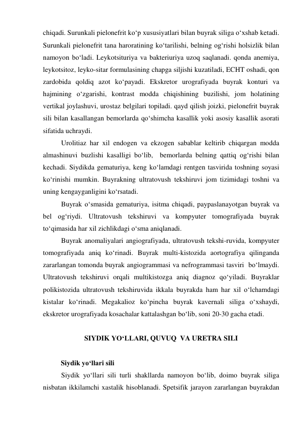 chiqadi. Surunkali pielonefrit ko‘p xususiyatlari bilan buyrak siliga o‘xshab ketadi. 
Surunkali pielonefrit tana haroratining ko‘tarilishi, belning og‘rishi holsizlik bilan 
namoyon bo‘ladi. Leykotsituriya va bakteriuriya uzoq saqlanadi. qonda anemiya, 
leykotsitoz, leyko-sitar formulasining chapga siljishi kuzatiladi, ECHT oshadi, qon 
zardobida qoldiq azot ko‘payadi. Ekskretor urografiyada buyrak konturi va 
hajmining o‘zgarishi, kontrast modda chiqishining buzilishi, jom holatining 
vertikal joylashuvi, urostaz belgilari topiladi. qayd qilish joizki, pielonefrit buyrak 
sili bilan kasallangan bemorlarda qo‘shimcha kasallik yoki asosiy kasallik asorati 
sifatida uchraydi. 
Urolitiaz har xil endogen va ekzogen sabablar keltirib chiqargan modda 
almashinuvi buzlishi kasalligi bo‘lib,  bemorlarda belning qattiq og‘rishi bilan 
kechadi. Siydikda gematuriya, keng ko‘lamdagi rentgen tasvirida toshning soyasi 
ko‘rinishi mumkin. Buyrakning ultratovush tekshiruvi jom tizimidagi toshni va 
uning kengayganligini ko‘rsatadi.  
Buyrak o‘smasida gematuriya, isitma chiqadi, paypaslanayotgan buyrak va 
bel og‘riydi. Ultratovush tekshiruvi va kompyuter tomografiyada buyrak 
to‘qimasida har xil zichlikdagi o‘sma aniqlanadi.  
Buyrak anomaliyalari angiografiyada, ultratovush tekshi-ruvida, kompyuter 
tomografiyada aniq ko‘rinadi. Buyrak multi-kistozida aortografiya qilinganda 
zararlangan tomonda buyrak angiogrammasi va nefrogrammasi tasviri  bo‘lmaydi. 
Ultratovush tekshiruvi orqali multikistozga aniq diagnoz qo‘yiladi. Buyraklar 
polikistozida ultratovush tekshiruvida ikkala buyrakda ham har xil o‘lchamdagi 
kistalar ko‘rinadi. Megakalioz ko‘pincha buyrak kavernali siliga o‘xshaydi, 
ekskretor urografiyada kosachalar kattalashgan bo‘lib, soni 20-30 gacha etadi.  
 
 
SIYDIK YO‘LLARI, QUVUQ  VA URETRA SILI 
 
Siydik yo‘llari sili 
Siydik yo‘llari sili turli shakllarda namoyon bo‘lib, doimo buyrak siliga 
nisbatan ikkilamchi xastalik hisoblanadi. Spetsifik jarayon zararlangan buyrakdan 
