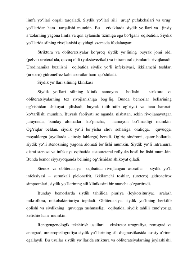 limfa yo‘llari orqali tarqaladi. Siydik yo‘llari sili  urug‘ pufakchalari va urug‘ 
yo‘llaridan ham  tarqalishi mumkin. Bu – erkaklarda siydik yo‘llari va  jinsiy 
a’zolarning yagona limfa va qon aylanishi tizimiga ega bo‘lgani  oqibatidir. Siydik 
yo‘llarida silning rivojlanishi quyidagi sxemada ifodalangan: 
Striktura va obliteratsiyalar ko‘proq siydik yo‘lining buyrak jomi oldi 
(pelvio-ureteral)da, quvuq oldi (yukstavezikal) va intramural qismlarda rivojlanadi. 
Urodinamika buzilishi  oqibatida siydik yo‘li infeksiyasi, ikkilamchi toshlar, 
(uretero) gidronefroz kabi asoratlar ham  qo‘shiladi.  
Siydik yo‘llari silining klinikasi 
Siydik yo‘llari silining klinik namoyon  bo‘lishi,  striktura va 
obliteratsiyalarning tez rivojlanishiga bog‘liq. Bunda bemorlar bellarining 
og‘rishidan shikoyat qilishadi, buyrak tutib-tutib og‘riydi va tana harorati  
ko‘tarilishi mumkin. Buyrak faoliyati so‘nganda, nisbatan, sekin rivojlanayotgan 
jarayonda, bunday alomatlar, ko‘pincha,  namoyon bo‘lmasligi mumkin.   
Og‘riqlar beldan, siydik yo‘li bo‘yicha chov sohasiga, oraliqqa,  quvuqqa, 
moyaklarga (ayollarda - jinsiy lablarga) beradi. Og‘riq sindromi, qator hollarda, 
siydik yo‘li stenozining yagona alomati bo‘lishi mumkin. Siydik yo‘li intramural 
qismi stenozi va infeksiya oqibatida sistoureteral reflyuks hosil bo‘lishi mum-kin. 
Bunda bemor siyyayotganda belining og‘rishidan shikoyat qiladi. 
Stenoz va obliteratsiya  oqibatida rivojlangan asoratlar - siydik yo‘li 
infeksiyasi – surunkali pielonefrit, ikkilamchi toshlar, (uretero) gidronefroz 
simptomlari, siydik yo‘llarining sili klinikasini bir muncha o‘zgartiradi. 
Bunday bemorlarda siydik tahlilida piuriya (leykotsituriya), aralash 
mikroflora, mikobakteriuriya topiladi. Obliteratsiya, siydik yo‘lining berkilib 
qolishi va siydikning  quvuqqa tushmasligi  oqibatida, siydik tahlili «me’yoriga 
kelishi» ham  mumkin. 
Rentgengenologik tekshirish usullari – ekskretor urografiya, retrograd va 
antegrad, ureteropielografiya siydik yo‘llarining sili diagnostikasida asosiy o‘rinni 
egallaydi. Bu usullar siydik yo‘llarida striktura va obliteratsiyalarning joylashishi, 

