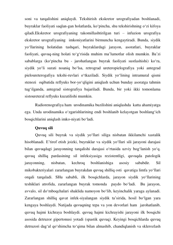 soni va tarqalishini aniqlaydi. Tekshirish ekskretor urografiyadan boshlanadi, 
buyraklar faoliyati saqlan-gan holatlarda, ko‘pincha, shu tekshirishning o‘zi kifoya 
qiladi.Ekskretor urografiyaning takomillashtirilgan turi – infuzion urografiya 
ekskretor urografiyaning  imkoniyatlarini birmuncha kengaytiradi. Bunda, siydik 
yo‘llarining holatidan tashqari, buyraklardagi jarayon, asoratlari, buyraklar 
faoliyati, quvuq-ning holati to‘g‘risida muhim ma’lumotlar olish mumkin. Ba’zi 
sabablarga (ko‘pincha bu - jarohatlangan buyrak faoliyati sustlashishi) ko‘ra, 
siydik yo‘li surati noaniq bo‘lsa, retrograd ureteropielografiya yoki antegrad 
pieloureterogafiya tekshi-ruvlari o‘tkaziladi. Siydik yo‘lining intramural qismi 
stenozi  oqibatida reflyuks bor-yo‘qligini aniqlash uchun bunday asoratga tahmin 
tug‘ilganda, antegrad sistografiya bajariladi. Bunda, bir yoki ikki tomonlama 
sistoureteral reflyuks kuzatilishi mumkin. 
Radiorenografiya ham  urodinamika buzilishini aniqlashda  katta ahamiyatga 
ega. Unda urodinamika o‘zgarishlarining endi boshlanib kelayotgan boshlang‘ich 
bosqichlarini aniqlash imko-niyati bo‘ladi. 
Quvuq sili 
Quvuq sili buyrak va siydik yo‘llari siliga nisbatan ikkilamchi xastalik 
hisoblanadi. E’tirof etish joizki, buyraklar va siydik yo‘llari sili jarayoni darajasi 
bilan quvuqdagi jarayonning tarqalishi darajasi o‘rtasida uzviy bog‘lanish yo‘q. 
quvuq shilliq pardasining sil infeksiyasiga rezistentligi, quvuqda patologik 
jarayonning, 
nisbatan, 
kechroq 
boshlanishiga 
asosiy 
sababdir. 
Sil 
mikobakteriyalari zararlangan buyrakdan quvuq shilliq osti  qavatiga limfa yo‘llari 
orqali tarqaladi. SHu sababli, ilk bosqichlarda, jarayon siydik yo‘llarining 
teshiklari atrofida, zararlangan buyrak tomonda  paydo bo‘ladi.  Bu jarayon, 
avvalo, sil do‘mboqchalari shaklida namoyon bo‘lib, keyinchalik yaraga aylanadi. 
Zararlangan shilliq qavat infek-siyalangan siydik ta’sirida, hosil bo‘lgan yara 
kengaya boshlaydi. Natijada quvuqning tepa va yon devorlari ham  jarohatlanib, 
quvuq hajmi kichraya boshlaydi. quvuq hajmi kichrayishi jarayoni ilk bosqichi 
asosida detruzor gipertonusi yotadi (spastik quvuq). Keyingi bosqichlarda quvuq 
detruzori dag‘al qo‘shimcha to‘qima bilan almashib, chandiqlanish va sklerozlash 
