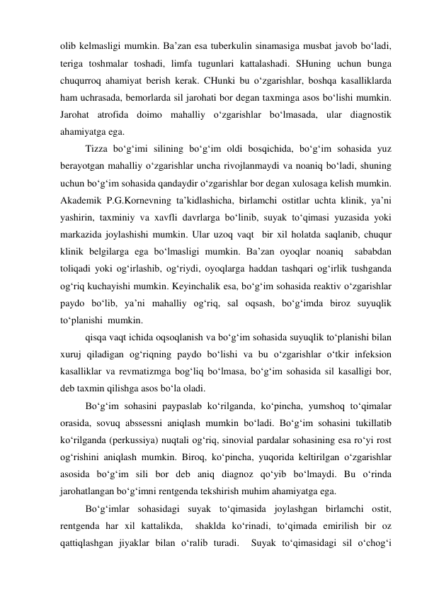 olib kelmasligi mumkin. Ba’zan esa tuberkulin sinamasiga musbat javob bo‘ladi, 
teriga toshmalar toshadi, limfa tugunlari kattalashadi. SHuning uchun bunga 
chuqurroq ahamiyat berish kerak. CHunki bu o‘zgarishlar, boshqa kasalliklarda 
ham uchrasada, bemorlarda sil jarohati bor degan taxminga asos bo‘lishi mumkin.  
Jarohat atrofida doimo mahalliy o‘zgarishlar bo‘lmasada, ular diagnostik 
ahamiyatga ega. 
 
Tizza bo‘g‘imi silining bo‘g‘im oldi bosqichida, bo‘g‘im sohasida yuz 
berayotgan mahalliy o‘zgarishlar uncha rivojlanmaydi va noaniq bo‘ladi, shuning 
uchun bo‘g‘im sohasida qandaydir o‘zgarishlar bor degan xulosaga kelish mumkin. 
Akademik P.G.Kornevning ta’kidlashicha, birlamchi ostitlar uchta klinik, ya’ni 
yashirin, taxminiy va xavfli davrlarga bo‘linib, suyak to‘qimasi yuzasida yoki 
markazida joylashishi mumkin. Ular uzoq vaqt  bir xil holatda saqlanib, chuqur 
klinik belgilarga ega bo‘lmasligi mumkin. Ba’zan oyoqlar noaniq  sababdan 
toliqadi yoki og‘irlashib, og‘riydi, oyoqlarga haddan tashqari og‘irlik tushganda 
og‘riq kuchayishi mumkin. Keyinchalik esa, bo‘g‘im sohasida reaktiv o‘zgarishlar 
paydo bo‘lib, ya’ni mahalliy og‘riq, sal oqsash, bo‘g‘imda biroz suyuqlik 
to‘planishi  mumkin. 
 
qisqa vaqt ichida oqsoqlanish va bo‘g‘im sohasida suyuqlik to‘planishi bilan 
xuruj qiladigan og‘riqning paydo bo‘lishi va bu o‘zgarishlar o‘tkir infeksion 
kasalliklar va revmatizmga bog‘liq bo‘lmasa, bo‘g‘im sohasida sil kasalligi bor, 
deb taxmin qilishga asos bo‘la oladi. 
Bo‘g‘im sohasini paypaslab ko‘rilganda, ko‘pincha, yumshoq to‘qimalar 
orasida, sovuq abssessni aniqlash mumkin bo‘ladi. Bo‘g‘im sohasini tukillatib 
ko‘rilganda (perkussiya) nuqtali og‘riq, sinovial pardalar sohasining esa ro‘yi rost 
og‘rishini aniqlash mumkin. Biroq, ko‘pincha, yuqorida keltirilgan o‘zgarishlar 
asosida bo‘g‘im sili bor deb aniq diagnoz qo‘yib bo‘lmaydi. Bu o‘rinda 
jarohatlangan bo‘g‘imni rentgenda tekshirish muhim ahamiyatga ega. 
Bo‘g‘imlar sohasidagi suyak to‘qimasida joylashgan birlamchi ostit, 
rentgenda har xil kattalikda,  shaklda ko‘rinadi, to‘qimada emirilish bir oz 
qattiqlashgan jiyaklar bilan o‘ralib turadi.  Suyak to‘qimasidagi sil o‘chog‘i 
