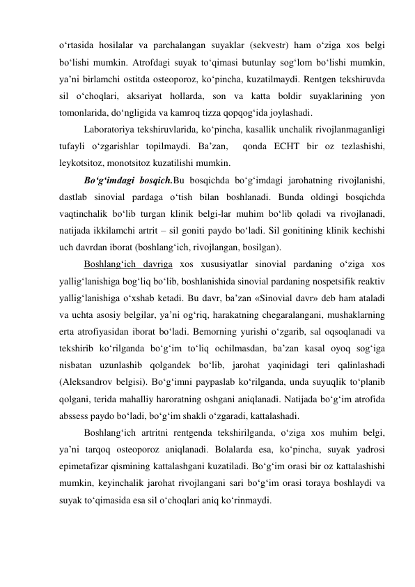 o‘rtasida hosilalar va parchalangan suyaklar (sekvestr) ham o‘ziga xos belgi 
bo‘lishi mumkin. Atrofdagi suyak to‘qimasi butunlay sog‘lom bo‘lishi mumkin, 
ya’ni birlamchi ostitda osteoporoz, ko‘pincha, kuzatilmaydi. Rentgen tekshiruvda 
sil o‘choqlari, aksariyat hollarda, son va katta boldir suyaklarining yon 
tomonlarida, do‘ngligida va kamroq tizza qopqog‘ida joylashadi. 
Laboratoriya tekshiruvlarida, ko‘pincha, kasallik unchalik rivojlanmaganligi 
tufayli o‘zgarishlar topilmaydi. Ba’zan,  qonda ECHT bir oz tezlashishi, 
leykotsitoz, monotsitoz kuzatilishi mumkin. 
Bo‘g‘imdagi bosqich.Bu bosqichda bo‘g‘imdagi jarohatning rivojlanishi, 
dastlab sinovial pardaga o‘tish bilan boshlanadi. Bunda oldingi bosqichda 
vaqtinchalik bo‘lib turgan klinik belgi-lar muhim bo‘lib qoladi va rivojlanadi, 
natijada ikkilamchi artrit – sil goniti paydo bo‘ladi. Sil gonitining klinik kechishi 
uch davrdan iborat (boshlang‘ich, rivojlangan, bosilgan). 
Boshlang‘ich davriga xos xususiyatlar sinovial pardaning o‘ziga xos 
yallig‘lanishiga bog‘liq bo‘lib, boshlanishida sinovial pardaning nospetsifik reaktiv 
yallig‘lanishiga o‘xshab ketadi. Bu davr, ba’zan «Sinovial davr» deb ham ataladi 
va uchta asosiy belgilar, ya’ni og‘riq, harakatning chegaralangani, mushaklarning 
erta atrofiyasidan iborat bo‘ladi. Bemorning yurishi o‘zgarib, sal oqsoqlanadi va 
tekshirib ko‘rilganda bo‘g‘im to‘liq ochilmasdan, ba’zan kasal oyoq sog‘iga 
nisbatan uzunlashib qolgandek bo‘lib, jarohat yaqinidagi teri qalinlashadi 
(Aleksandrov belgisi). Bo‘g‘imni paypaslab ko‘rilganda, unda suyuqlik to‘planib 
qolgani, terida mahalliy haroratning oshgani aniqlanadi. Natijada bo‘g‘im atrofida 
abssess paydo bo‘ladi, bo‘g‘im shakli o‘zgaradi, kattalashadi. 
Boshlang‘ich artritni rentgenda tekshirilganda, o‘ziga xos muhim belgi, 
ya’ni tarqoq osteoporoz aniqlanadi. Bolalarda esa, ko‘pincha, suyak yadrosi 
epimetafizar qismining kattalashgani kuzatiladi. Bo‘g‘im orasi bir oz kattalashishi 
mumkin, keyinchalik jarohat rivojlangani sari bo‘g‘im orasi toraya boshlaydi va 
suyak to‘qimasida esa sil o‘choqlari aniq ko‘rinmaydi. 
