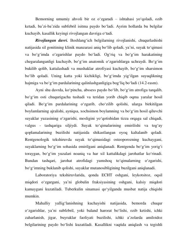 Bemorning umumiy ahvoli bir oz o‘zgaradi – ishtahasi yo‘qoladi, ozib 
ketadi, ba’zi-ba’zida subfebril isitma paydo bo‘ladi. Ayrim hollarda bu belgilar 
kuchayib, kasallik keyingi rivojlangan davriga o‘tadi. 
Rivojlangan davri. Boshlang‘ich belgilarning rivojlanishi, chuqurlashishi 
natijasida sil gonitining klinik manzarasi aniq bo‘lib qoladi, ya’ni, suyak to‘qimasi 
va bo‘g‘imda o‘zgarishlar paydo bo‘ladi. Og‘riq va bo‘g‘im harakatining 
chegaralanganligi kuchayib, bo‘g‘im anatomik o‘zgarishlarga uchraydi. Bo‘g‘im 
bukilib qolib, kattalashadi va mushaklar atrofiyasi kuchayib, bo‘g‘im sharsimon 
bo‘lib qoladi. Uning katta yoki kichikligi, bo‘g‘imda yig‘ilgan suyuqlikning 
hajmiga va bo‘g‘im pardalarining qalinlashganligiga bog‘liq bo‘ladi (14.2-rasm). 
Ayni shu davrda, ko‘pincha, abssess paydo bo‘lib, bo‘g‘im atrofiga tarqalib, 
bo‘g‘im osti chuqurigacha tushadi va teridan yorib chiqib oqma yaralar hosil 
qiladi. Bo‘g‘im pardalarining o‘zgarib, cho‘zilib qolishi, ularga birkitilgan 
boylamlarning ajralishi, ayniqsa, xochsimon boylamning va bo‘g‘im hosil qiluvchi 
suyaklar yuzasining o‘zgarishi, mosligini yo‘qotishidan tizza orqaga sal chiqadi, 
valgus - tashqariga siljiydi. Suyak to‘qimalarining emirilishi va tog‘ay 
qoplamalarining buzilishi natijasida shikastlangan oyoq kaltalanib qoladi. 
Rentgenologik tekshiruvda suyak to‘qimasidagi osteoporozning kuchaygani, 
suyaklarning bo‘g‘im sohasida emirilgani aniqlanadi. Rentgenda bo‘g‘im yorig‘i 
toraygan, bo‘g‘im yuzalari noaniq va har xil kattalikdagi jarohatlar ko‘rinadi. 
Bundan 
tashqari, 
jarohat 
atrofidagi 
yumshoq 
to‘qimalarning 
o‘zgarishi, 
bo‘g‘imning buklanib qolishi, suyaklar mutanosibligining buzilgani aniqlanadi. 
Laboratoriya tekshiruvlarida, qonda ECHT oshgani, leykotsitoz, oqsil 
miqdori o‘zgargani, ya’ni globulin fraksiyasining oshgani, kalsiy miqdori 
kamaygani kuzatiladi. Tuberkulin sinamasi qo‘yilganda musbat natija chiqishi 
mumkin. 
Mahalliy 
yallig‘lanishning 
kuchayishi 
natijasida, 
bemorda 
chuqur 
o‘zgarishlar, ya’ni subfebril, yoki baland harorat bo‘lishi, ozib ketishi, ichki 
zaharlanish, jigar, buyraklar faoliyati buzilishi, ichki a’zolarda amiloidoz 
belgilarining paydo bo‘lishi kuzatiladi. Kasallikni vaqtida aniqlash va tegishli 
