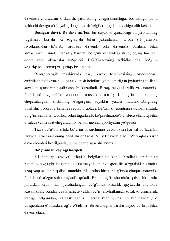 davolash choralarini o‘tkazish, jarohatning chegaralanishiga, bosilishiga, ya’ni 
uchinchi davrga o‘tib, yallig‘langan artrit belgilarining kamayishiga olib keladi. 
Bosilgan davri. Bu davr ma’lum bir suyak to‘qimasidagi sil jarohatining 
tugallanib borishi va sog‘ayishi bilan yakunlanadi. O‘tkir sil jarayoni 
rivojlanishdan to‘xtab, jarohatni davomli yoki davomsiz bosilishi bilan 
almashinadi. Bunda mahalliy harorat, bo‘g‘im sohasidagi shish, og‘riq bosiladi, 
oqma yara, abssesslar yo‘qoladi. P.G.Kornevning ta’kidlashicha, bo‘g‘im 
«og‘riqsiz», «sovuq va quruq» bo‘lib qoladi. 
Rentgenologik 
tekshiruvda 
esa, 
suyak 
to‘qimasining 
osteo-porozi, 
emirilishning to‘xtashi, qayta tiklanish belgilari, ya’ni emirilgan joylarning to‘lishi, 
suyak to‘qimasining qalinlashishi kuzatiladi. Biroq, mavjud trofik va anatomik-
funksional o‘zgarishlar, chunonchi mushaklar atrofiyasi, bo‘g‘im harakatining 
chegaralangani, shaklining o‘zgargani, suyaklar yuzasi mutaano-sibligining 
buzilishi, oyoqning kaltaligi saqlanib qoladi. Ba’zan sil gonitining oqibati sifatida 
bo‘g‘im suyaklari ankilozi bilan tugallanib, ko‘pincha,noto‘liq fibroz chandiq bilan 
o‘raladi va harakat chegaralanib, bemor mehnat qobiliyatini yo‘qotadi. 
Tizza bo‘g‘imi silida bo‘g‘im bosqichining davomiyligi har xil bo‘ladi. Sil 
jarayoni rivojlanishining bosilishi o‘rtacha 2-3 yil davom etadi, o‘z vaqtida zarur 
davo choralari ko‘rilganda, bu muddat qisqarishi mumkin. 
Bo‘g‘imdan keyingi bosqich  
 
Sil gonitiga xos yallig‘lanish belgilarining klinik bosilishi jarohatning 
butunlay sog‘ayib ketganini ko‘rsatmaydi, chunki spetsifik o‘zgarishlar zimdan 
uzoq vaqt saqlanib qolishi mumkin. SHu bilan birga, bo‘g‘imda chuqur anatomik-
funksional o‘zgarishlar saqlanib qoladi. Bemor og‘ir sharoitda qolsa, bir necha 
yillardan keyin ham jarohatlangan bo‘g‘imda kasallik qaytalashi mumkin. 
Kasallikning bunday qaytalashi, avvaldan og‘ir jaro-hatlangan suyak to‘qimalarida 
yuzaga kelganidan, kasallik har xil tarzda kechib, ma’lum bir davomiylik, 
bosqichlarni o‘tmasdan, og‘ir o‘tadi va  abssess, oqma yaralar paydo bo‘lishi bilan 
davom etadi. 
 
