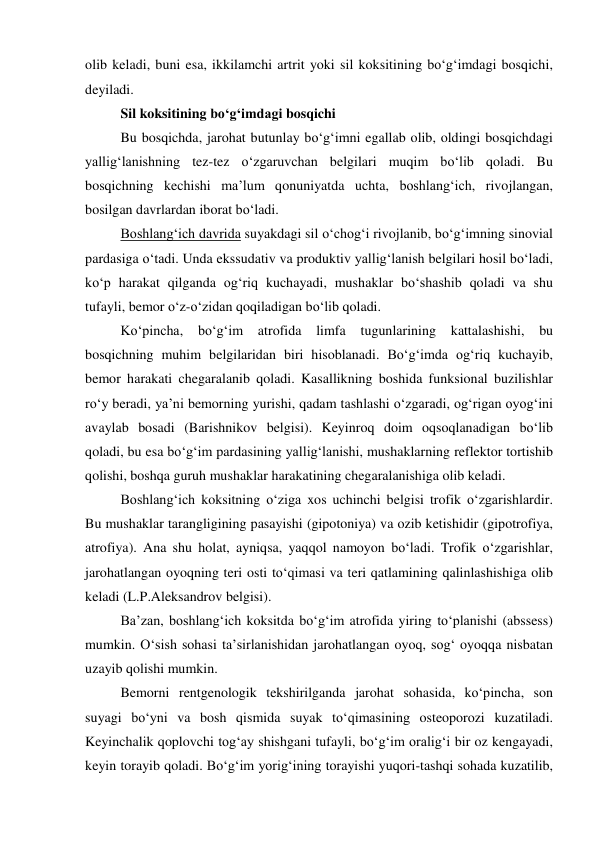 olib keladi, buni esa, ikkilamchi artrit yoki sil koksitining bo‘g‘imdagi bosqichi, 
deyiladi. 
Sil koksitining bo‘g‘imdagi bosqichi  
 
Bu bosqichda, jarohat butunlay bo‘g‘imni egallab olib, oldingi bosqichdagi 
yallig‘lanishning tez-tez o‘zgaruvchan belgilari muqim bo‘lib qoladi. Bu 
bosqichning kechishi ma’lum qonuniyatda uchta, boshlang‘ich, rivojlangan, 
bosilgan davrlardan iborat bo‘ladi. 
 
Boshlang‘ich davrida suyakdagi sil o‘chog‘i rivojlanib, bo‘g‘imning sinovial 
pardasiga o‘tadi. Unda ekssudativ va produktiv yallig‘lanish belgilari hosil bo‘ladi, 
ko‘p harakat qilganda og‘riq kuchayadi, mushaklar bo‘shashib qoladi va shu 
tufayli, bemor o‘z-o‘zidan qoqiladigan bo‘lib qoladi. 
Ko‘pincha, 
bo‘g‘im 
atrofida 
limfa 
tugunlarining 
kattalashishi, 
bu 
bosqichning muhim belgilaridan biri hisoblanadi. Bo‘g‘imda og‘riq kuchayib, 
bemor harakati chegaralanib qoladi. Kasallikning boshida funksional buzilishlar 
ro‘y beradi, ya’ni bemorning yurishi, qadam tashlashi o‘zgaradi, og‘rigan oyog‘ini 
avaylab bosadi (Barishnikov belgisi). Keyinroq doim oqsoqlanadigan bo‘lib 
qoladi, bu esa bo‘g‘im pardasining yallig‘lanishi, mushaklarning reflektor tortishib 
qolishi, boshqa guruh mushaklar harakatining chegaralanishiga olib keladi. 
Boshlang‘ich koksitning o‘ziga xos uchinchi belgisi trofik o‘zgarishlardir. 
Bu mushaklar tarangligining pasayishi (gipotoniya) va ozib ketishidir (gipotrofiya, 
atrofiya). Ana shu holat, ayniqsa, yaqqol namoyon bo‘ladi. Trofik o‘zgarishlar, 
jarohatlangan oyoqning teri osti to‘qimasi va teri qatlamining qalinlashishiga olib 
keladi (L.P.Aleksandrov belgisi). 
Ba’zan, boshlang‘ich koksitda bo‘g‘im atrofida yiring to‘planishi (abssess) 
mumkin. O‘sish sohasi ta’sirlanishidan jarohatlangan oyoq, sog‘ oyoqqa nisbatan 
uzayib qolishi mumkin. 
Bemorni rentgenologik tekshirilganda jarohat sohasida, ko‘pincha, son 
suyagi bo‘yni va bosh qismida suyak to‘qimasining osteoporozi kuzatiladi. 
Keyinchalik qoplovchi tog‘ay shishgani tufayli, bo‘g‘im oralig‘i bir oz kengayadi, 
keyin torayib qoladi. Bo‘g‘im yorig‘ining torayishi yuqori-tashqi sohada kuzatilib, 
