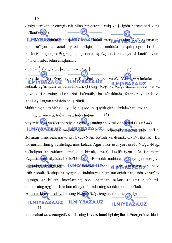  
 
          10 
ximiya jarayonlar energiyasi) bilan bir qatorda xalq xo’jaligida borgan sari keng 
qo’llanilmoqda. 
 
Muhit atomlarining qandaydir ikki holati energiyalarining Em-En ayirmasiga 
mos bo’lgan chastotali yassi to’lqin shu muhitda tarqalayotgan bo’lsin. 
Nurlanishning oqimi Buger qonuniga muvofiq o’zgaradi, bunda yutish koeffitsiyenti 
(1) munosabat bilan aniqlanadi:  
 

m 
m
n
n
m
mn
а
g
N
g
N
g
а
\
\
4
1
)
(
2






 
 
 
 
(1) 
bu yerda 
- Eynshteyn koeffitsiyenti, gm, gn - va Nm, Nnlar - m,n holatlarning 
statistik og’irliklari va balandliklari. (1) dagi Nn/gn va Nm/gm hadlar mos n→m va 
mn o’tishlarning ulushlarini ko’rsatib, bu o’tishlarda fotonlar yutiladi va 
induksiyalangan ravishda chiqariladi.  
Muhitning hajm birligida yutilgan quvvatni quyidagicha ifodalash mumkin:  
        
         (2) 
bu yerda u() va I()energiyaning va oqimning spektral zichliklari (1 sm3 da). 
 
Agar nurlanish tarqalayotgan muhit termodinamik muvozanatda bo’lsa, 
Bolsman prinsipiga muvofiq Nm/gm<Nn/gn bo’ladi va demak, a(>0)bo’ladi. Bu 
hol nurlanishning yutilishiga mos keladi. Agar biror usul yordamida Nm/gm>Nn/gn 
bo’ladigan sharoitlarni amalga oshirsak, a() koeffitsiyent o’z ishorasini 
o’zgartirib manfiy kattalik bo’lib qoladi. Bu holda muhitda tarqalayotgan energiya 
oqimining zichligi termodinamik muvozanat holidagi kabi kamaymasdan, balki 
ortib boradi. Boshqacha aytganda, induksiyalangan nurlanish natijasida yorug’lik 
oqimiga qo’shilgan fotonlarning soni oqimdan teskari (n→m) o’tishlarda 
atomlarning uyg’onish uchun olingan fotonlarning sonidan katta bo’ladi.  
 Atomlar konsentratsiyalarining Nm/gm>Nn/gn tengsizlikka mos bo’lgan  
 
             11 
munosabati m, n energetik sathlarning invers bandligi deyiladi. Energetik sathlari  
 
mn 
а
 
 
 
 
,


 




d
сu
d
d
q
a
a
a


