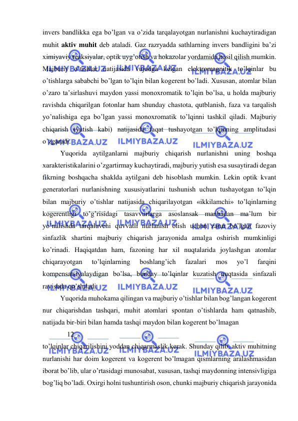  
 
invers bandlikka ega bo’lgan va o’zida tarqalayotgan nurlanishni kuchaytiradigan 
muhit aktiv muhit deb ataladi. Gaz razryadda sathlarning invers bandligini ba’zi 
ximiyaviy reaksiyalar, optik uyg’otish va hokazolar yordamida hosil qilish mumkin. 
Majburiy o’tishlar natijasida vujudga kelgan elektromagnitik to’lqinlar bu 
o’tishlarga sababchi bo’lgan to’lqin bilan kogerent bo’ladi. Xususan, atomlar bilan 
o’zaro ta’sirlashuvi maydon yassi monoxromatik to’lqin bo’lsa, u holda majburiy 
ravishda chiqarilgan fotonlar ham shunday chastota, qutblanish, faza va tarqalish 
yo’nalishiga ega bo’lgan yassi monoxromatik to’lqinni tashkil qiladi. Majburiy 
chiqarish (yutish kabi) natijasida faqat tushayotgan to’lqinning amplitudasi 
o’zgaradi. 
 
Yuqorida aytilganlarni majburiy chiqarish nurlanishni uning boshqa 
xarakteristikalarini o’zgartirmay kuchaytiradi, majburiy yutish esa susaytiradi degan 
fikrning boshqacha shaklda aytilgani deb hisoblash mumkin. Lekin optik kvant 
generatorlari nurlanishning xususiyatlarini tushunish uchun tushayotgan to’lqin 
bilan majburiy o’tishlar natijasida chiqarilayotgan «ikkilamchi» to’lqinlarning 
kogerentligi to’g’risidagi tasavvurlarga asoslansak manbadan ma’lum bir 
yo’nalishda tarqaluvchi quvvatli nurlanish olish uchun zarur bo’lgan fazoviy 
sinfazlik shartini majburiy chiqarish jarayonida amalga oshirish mumkinligi 
ko’rinadi. Haqiqatdan ham, fazoning har xil nuqtalarida joylashgan atomlar 
chiqarayotgan 
to’lqinlarning 
boshlang’ich 
fazalari 
mos 
yo’l 
farqini 
kompensatsiyalaydigan bo’lsa, bunday to’lqinlar kuzatish nuqtasida sinfazali 
ravishda qo’shiladi. 
 
Yuqorida muhokama qilingan va majburiy o’tishlar bilan bog’langan kogerent 
nur chiqarishdan tashqari, muhit atomlari spontan o’tishlarda ham qatnashib, 
natijada bir-biri bilan hamda tashqi maydon bilan kogerent bo’lmagan  
              12             
to’lqinlar chiqarilishini yoddan chiqarmaslik kerak. Shunday qilib, aktiv muhitning 
nurlanishi har doim kogerent va kogerent bo’lmagan qismlarning aralashmasidan 
iborat bo’lib, ular o’rtasidagi munosabat, xususan, tashqi maydonning intensivligiga 
bog’liq bo’ladi. Oxirgi holni tushuntirish oson, chunki majburiy chiqarish jarayonida 
