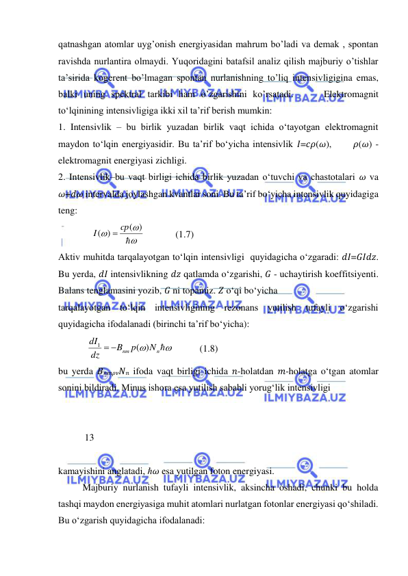  
 
qatnashgan atomlar uyg’onish energiyasidan mahrum bo’ladi va demak , spontan 
ravishda nurlantira olmaydi. Yuqoridagini batafsil analiz qilish majburiy o’tishlar 
ta’sirida kogerent bo’lmagan spontan nurlanishning to’liq intensivligigina emas, 
balki uning spektral tarkibi ham o’zgarishini ko’rsatadi.     Elektromagnit 
to‘lqinining intensivligiga ikki xil ta’rif berish mumkin:  
1. Intensivlik – bu birlik yuzadan birlik vaqt ichida o‘tayotgan elektromagnit 
maydon to‘lqin energiyasidir. Bu ta’rif bo‘yicha intensivlik 𝐼=𝑐𝜌(𝜔),      𝜌(𝜔) - 
elektromagnit energiyasi zichligi.  
2. Intensivlik–bu vaqt birligi ichida birlik yuzadan o‘tuvchi va chastotalari 𝜔 va 
𝜔+𝑑𝜔 intervalda joylashgan kvantlar soni. Bu ta’rif bo‘yicha intensivlik quyidagiga 
teng:  
              




( )
( )
cp
I

             
(1.7) 
Aktiv muhitda tarqalayotgan to‘lqin intensivligi  quyidagicha o‘zgaradi: 𝑑𝐼=𝐺𝐼𝑑𝑧. 
Bu yerda, 𝑑𝐼 intensivlikning 𝑑𝑧 qatlamda o‘zgarishi, 𝐺 - uchaytirish koeffitsiyenti. 
Balans tenglamasini yozib, 𝐺 ni topamiz. 𝑍 o‘qi bo‘yicha  
tarqalayotgan to‘lqin intensivligining rezonans yutilish tufayli o‘zgarishi 
quyidagicha ifodalanadi (birinchi ta’rif bo‘yicha):  
            


n
nm
N
p
B
dz
dI
)
(
1


           
(1.8) 
bu yerda 𝐵𝑛𝑚𝜌𝜈𝑁𝑛 ifoda vaqt birligi ichida 𝑛-holatdan 𝑚-holatga o‘tgan atomlar 
sonini bildiradi. Minus ishora esa yutilish sababli yorug‘lik intensivligi  
 
 
           13 
 
kamayishini anglatadi, ℏ𝜔 esa yutilgan foton energiyasi.  
Majburiy nurlanish tufayli intensivlik, aksincha oshadi, chunki bu holda 
tashqi maydon energiyasiga muhit atomlari nurlatgan fotonlar energiyasi qo‘shiladi. 
Bu o‘zgarish quyidagicha ifodalanadi: 
