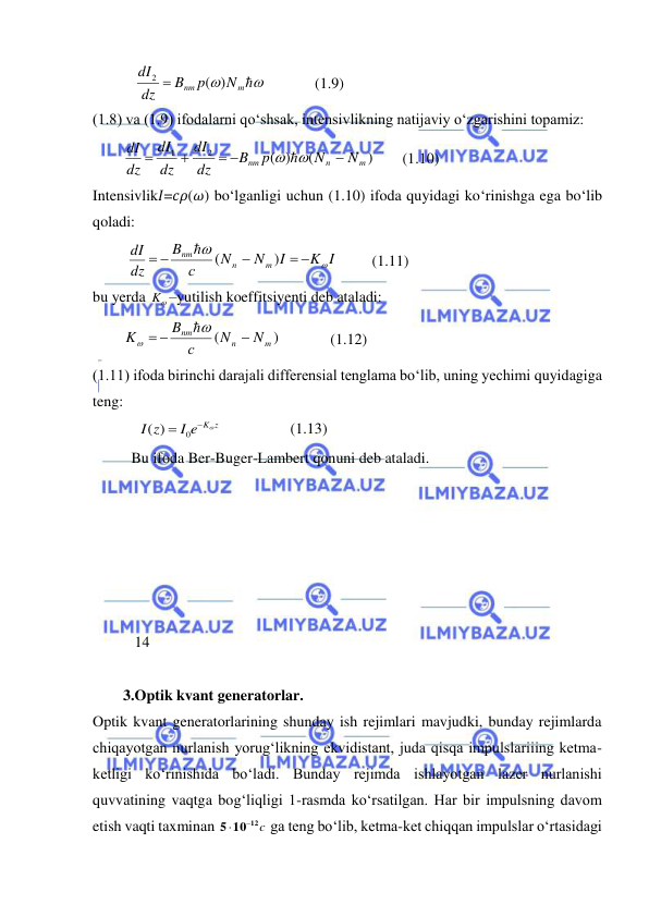  
 
           


m
nm
N
p
B
dz
dI
)
(
2 
             (1.9) 
(1.8) va (1.9) ifodalarni qo‘shsak, intensivlikning natijaviy o‘zgarishini topamiz:  
        
)
(
)
(
2
1
m
n
nm
N
N
p
B
dz
dI
dz
dI
dz
dI

 


 
       (1.10) 
Intensivlik𝐼=𝑐𝜌(𝜔) bo‘lganligi uchun (1.10) ifoda quyidagi ko‘rinishga ega bo‘lib 
qoladi:  
         
K I
I
N
N
с
B
dz
dI
m
n
nm


 

 
)
(

         
(1.11) 
bu yerda 

K –yutilish koeffitsiyenti deb ataladi:  
        
)
(
m
n
nm
N
N
с
B
K

 



             
(1.12) 
(1.11) ifoda birinchi darajali differensial tenglama bo‘lib, uning yechimi quyidagiga 
teng:  
            
I e K z
z
I
 

0
( )
                  (1.13) 
Bu ifoda Ber-Buger-Lambert qonuni deb ataladi.  
 
 
 
       
 
 
           14 
 
        3.Optik kvant generatorlar. 
Optik kvant generatorlarining shunday ish rejimlari mavjudki, bunday rejimlarda 
chiqayotgan nurlanish yorug‘likning ekvidistant, juda qisqa impulslariiing ketma-
ketligi kо‘rinishida bо‘ladi. Bunday rejimda ishlayotgan lazer nurlanishi 
quvvatining vaqtga bog‘liqligi 1-rasmda kо‘rsatilgan. Har bir impulsning davom 
etish vaqti taxminan 
10 12 c
5


 ga teng bо‘lib, ketma-ket chiqqan impulslar о‘rtasidagi 
