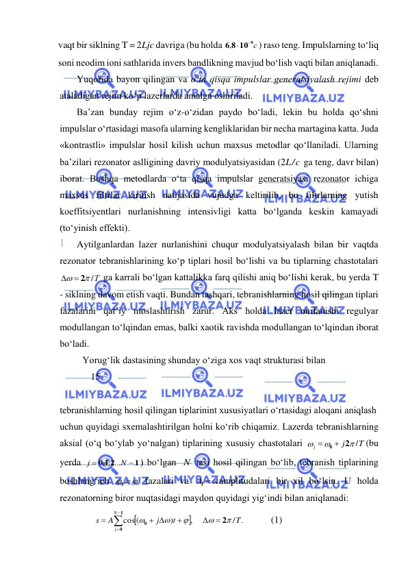  
 
vaqt bir siklning T = 2Ljc davriga (bu holda 
6 8 10 9с

, 
) raso teng. Impulslarning tо‘liq 
soni neodim ioni sathlarida invers bandlikning mavjud bо‘lish vaqti bilan aniqlanadi. 
Yuqorida bayon qilingan va о‘ta qisqa impulslar generatsiyalash rejimi deb 
ataladigan rejim kо‘p lazerlarda amalga oshiriladi. 
Ba’zan bunday rejim о‘z-о‘zidan paydo bо‘ladi, lekin bu holda qо‘shni 
impulslar о‘rtasidagi masofa ularning kengliklaridan bir necha martagina katta. Juda 
«kontrastli» impulslar hosil kilish uchun maxsus metodlar qо‘llaniladi. Ularning 
ba’zilari rezonator aslligining davriy modulyatsiyasidan (2L/c ga teng, davr bilan) 
iborat. Boshqa metodlarda о‘ta qisqa impulslar generatsiyasi rezonator ichiga 
maxsus filtrlar kiritish natijasida vujudga keltirilib, bu filtrlarning yutish 
koeffitsiyentlari nurlanishning intensivligi katta bо‘lganda keskin kamayadi 
(tо‘yinish effekti). 
Aytilganlardan lazer nurlanishini chuqur modulyatsiyalash bilan bir vaqtda 
rezonator tebranishlarining kо‘p tiplari hosil bо‘lishi va bu tiplarning chastotalari 
 /Т

  2
 ga karrali bо‘lgan kattalikka farq qilishi aniq bо‘lishi kerak, bu yerda T 
- siklning davom etish vaqti. Bundan tashqari, tebranishlarning hosil qilingan tiplari 
fazalarini qat’iy moslashtirish zarur. Aks holda lazer nurlanishi regulyar 
modullangan tо‘lqindan emas, balki xaotik ravishda modullangan tо‘lqindan iborat 
bо‘ladi. 
Yorug‘lik dastasining shunday о‘ziga xos vaqt strukturasi bilan  
             15 
 
tebranishlarning hosil qilingan tiplarinint xususiyatlari о‘rtasidagi aloqani aniqlash  
uchun quyidagi sxemalashtirilgan holni kо‘rib chiqamiz. Lazerda tebranishlarning 
aksial (о‘q bо‘ylab yо‘nalgan) tiplarining xususiy chastotalari 
T
j
j
 /


 0  2
(bu 
yerda 
1
0 1 2


N
j
, , ...
) bо‘lgan N  tasi hosil qilingan bо‘lib, tebranish tiplarining 
boshlang‘ich 
 
1
 fazalari va 
А  А
1
amplitudalari bir xil bо‘lsin. U holda 
rezonatorning biror nuqtasidagi maydon quyidagi yig‘indi bilan aniqlanadi: 
     


/ .
,
)
cos (
T
t
j
A
s
N
j





2
1
0
0



 
 


          (1) 
