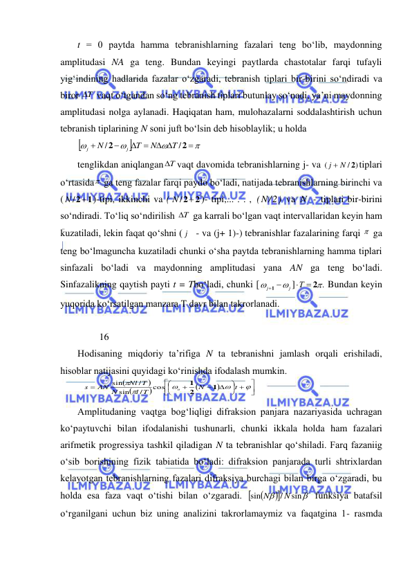  
 
t = 0 paytda hamma tebranishlarning fazalari teng bо‘lib, maydonning 
amplitudasi NA ga teng. Bundan keyingi paytlarda chastotalar farqi tufayli 
yig‘indining hadlarida fazalar о‘zgaradi, tebranish tiplari bir-birini sо‘ndiradi va 
biror T
  vaqt о‘tgandan sо‘ng tebranish tiplari butunlay sо‘nadi, ya’ni maydonning 
amplitudasi nolga aylanadi. Haqiqatan ham, mulohazalarni soddalashtirish uchun 
tebranish tiplarining N soni juft bо‘lsin deb hisoblaylik; u holda 







 




2
2
/
/
T
N
T
N
j
j
 
tenglikdan aniqlangan T
 vaqt davomida tebranishlarning j- va 
/ )
(
j  N 2
tiplari 
о‘rtasida  ga teng fazalar farqi paydo bо‘ladi, natijada tebranishlarning birinchi va 
(
N /21
)-tipi, ikkinchi va (
N /2 2
)- tipi,... . . , (N/2) va N - tiplari bir-birini 
sо‘ndiradi. Tо‘liq sо‘ndirilish T
  ga karrali bо‘lgan vaqt intervallaridan keyin ham 
kuzatiladi, lekin faqat qо‘shni ( j
- va (j+ 1)-) tebranishlar fazalarining farqi   ga 
teng bо‘lmaguncha kuzatiladi chunki о‘sha paytda tebranishlarning hamma tiplari 
sinfazali bо‘ladi va maydonning amplitudasi yana AN ga teng bо‘ladi. 
Sinfazalikning qaytish payti t = Tbо‘ladi, chunki [
j
j


1 
]
Т  2.
 Bundan keyin 
yuqorida kо‘rsatilgan manzara T davr bilan takrorlanadi. 
 
         16 
Hodisaning miqdoriy ta’rifiga N ta tebranishni jamlash orqali erishiladi, 
hisoblar natijasini quyidagi kо‘rinishda ifodalash mumkin.  










 












t
N
l T
N
Nl T
AN
s
o
1
2
1
cos
/
sin
/
sin
 
Amplitudaning vaqtga bog‘liqligi difraksion panjara nazariyasida uchragan 
kо‘paytuvchi bilan ifodalanishi tushunarli, chunki ikkala holda ham fazalari 
arifmetik progressiya tashkil qiladigan N ta tebranishlar qо‘shiladi. Farq fazaniig 
о‘sib borishining fizik tabiatida bо‘ladi: difraksion panjarada turli shtrixlardan 
kelayotgan tebranishlarning fazalari difraksiya burchagi bilan birga о‘zgaradi, bu 
holda esa faza vaqt о‘tishi bilan о‘zgaradi. 






sin
/
sin
N
N
 funksiya batafsil 
о‘rganilgani uchun biz uning analizini takrorlamaymiz va faqatgina 1- rasmda 
