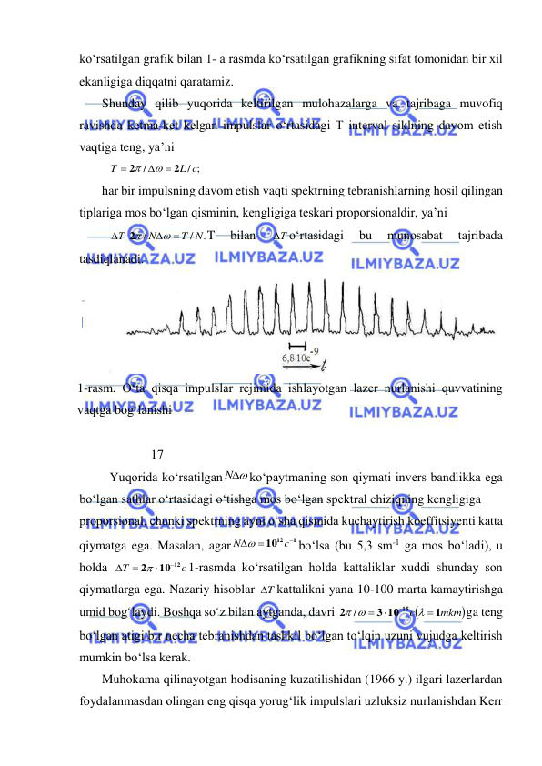  
 
kо‘rsatilgan grafik bilan 1- a rasmda kо‘rsatilgan grafikning sifat tomonidan bir xil 
ekanligiga diqqatni qaratamiz. 
Shunday qilib yuqorida keltirilgan mulohazalarga va tajribaga muvofiq 
ravishda ketma-ket kelgan impulslar о‘rtasidagi T interval siklning davom etish 
vaqtiga teng, ya’ni 
/ ;
/
L c
T
2
2





 
har bir impulsning davom etish vaqti spektrning tebranishlarning hosil qilingan 
tiplariga mos bо‘lgan qisminin, kengligiga teskari proporsionaldir, ya’ni 
.
/
/
T N
N
Т




2
T 
bilan 
Т
 о‘rtasidagi 
bu 
munosabat 
tajribada 
tasdiqlanadi. 
 
1-rasm. О‘ta qisqa impulslar rejimida ishlayotgan lazer nurlanishi quvvatining 
vaqtga bog‘lanishi 
 
             17 
Yuqorida kо‘rsatilgan
N
kо‘paytmaning son qiymati invers bandlikka ega 
bо‘lgan sathlar о‘rtasidagi о‘tishga mos bо‘lgan spektral chiziqning kengligiga  
proporsional, chunki spektrning ayni о‘sha qismida kuchaytirish koeffitsiyenti katta 
qiymatga ega. Masalan, agar
1
1012



c
N 
bо‘lsa (bu 5,3 sm-1 ga mos bо‘ladi), u 
holda 
c
T
10 12
2





1-rasmda kо‘rsatilgan holda kattaliklar xuddi shunday son 
qiymatlarga ega. Nazariy hisoblar 
T
 kattalikni yana 10-100 marta kamaytirishga 
umid bog‘laydi. Boshqa sо‘z bilan aytganda, davri 

mkm
c
1
3 10
2
15





 /
ga teng 
bо‘lgan atigi bir necha tebranishdan tashkil bо‘lgan tо‘lqin uzuni vujudga keltirish 
mumkin bо‘lsa kerak. 
Muhokama qilinayotgan hodisaning kuzatilishidan (1966 y.) ilgari lazerlardan 
foydalanmasdan olingan eng qisqa yorug‘lik impulslari uzluksiz nurlanishdan Kerr 
