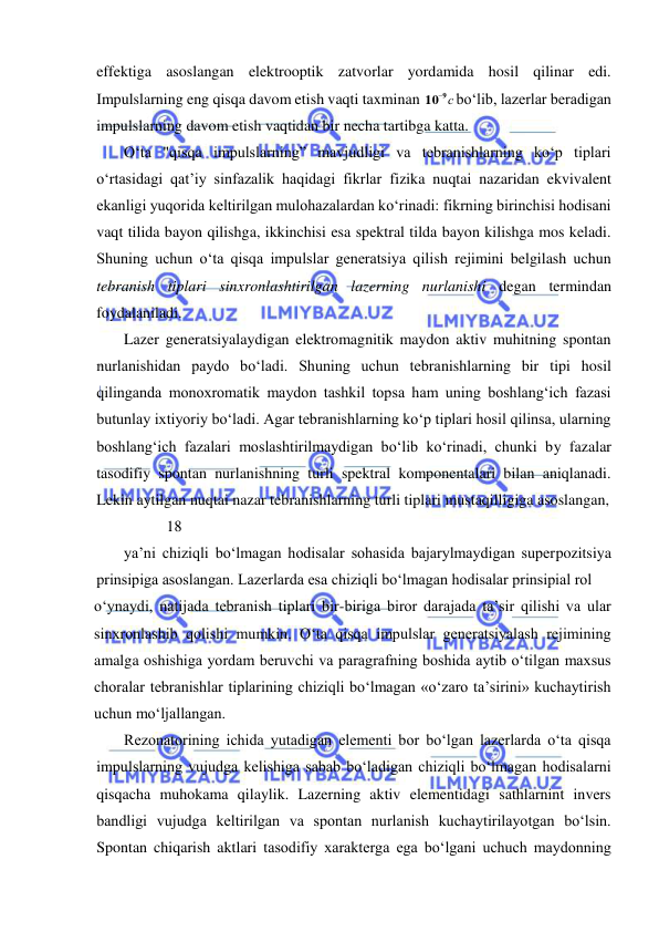  
 
effektiga asoslangan elektrooptik zatvorlar yordamida hosil qilinar edi. 
Impulslarning eng qisqa davom etish vaqti taxminan 
109 с
bо‘lib, lazerlar beradigan 
impulslarning davom etish vaqtidan bir necha tartibga katta. 
 
О‘ta "qisqa impulslarning” mavjudligi va tebranishlarning kо‘p tiplari 
о‘rtasidagi qat’iy sinfazalik haqidagi fikrlar fizika nuqtai nazaridan ekvivalent 
ekanligi yuqorida keltirilgan mulohazalardan kо‘rinadi: fikrning birinchisi hodisani 
vaqt tilida bayon qilishga, ikkinchisi esa spektral tilda bayon kilishga mos keladi. 
Shuning uchun о‘ta qisqa impulslar generatsiya qilish rejimini belgilash uchun 
tebranish tiplari sinxronlashtirilgan lazerning nurlanishi degan termindan 
foydalaniladi. 
Lazer generatsiyalaydigan elektromagnitik maydon aktiv muhitning spontan 
nurlanishidan paydo bо‘ladi. Shuning uchun tebranishlarning bir tipi hosil 
qilinganda monoxromatik maydon tashkil topsa ham uning boshlang‘ich fazasi 
butunlay ixtiyoriy bо‘ladi. Agar tebranishlarning kо‘p tiplari hosil qilinsa, ularning 
boshlang‘ich fazalari moslashtirilmaydigan bо‘lib kо‘rinadi, chunki by fazalar 
tasodifiy spontan nurlanishning turli spektral komponentalari bilan aniqlanadi. 
Lekin aytilgan nuqtai nazar tebranishlarning turli tiplari mustaqilligiga asoslangan,  
           18 
ya’ni chiziqli bо‘lmagan hodisalar sohasida bajarylmaydigan superpozitsiya 
prinsipiga asoslangan. Lazerlarda esa chiziqli bо‘lmagan hodisalar prinsipial rol  
о‘ynaydi, natijada tebranish tiplari bir-biriga biror darajada ta’sir qilishi va ular 
sinxronlashib qolishi mumkin. О‘ta qisqa impulslar generatsiyalash rejimining 
amalga oshishiga yordam beruvchi va paragrafning boshida aytib о‘tilgan maxsus 
choralar tebranishlar tiplarining chiziqli bо‘lmagan «о‘zaro ta’sirini» kuchaytirish 
uchun mо‘ljallangan. 
 
Rezonatorining ichida yutadigan elementi bor bо‘lgan lazerlarda о‘ta qisqa 
impulslarning vujudga kelishiga sabab bо‘ladigan chiziqli bо‘lmagan hodisalarni 
qisqacha muhokama qilaylik. Lazerning aktiv elementidagi sathlarnint invers 
bandligi vujudga keltirilgan va spontan nurlanish kuchaytirilayotgan bо‘lsin. 
Spontan chiqarish aktlari tasodifiy xarakterga ega bо‘lgani uchuch maydonning 
