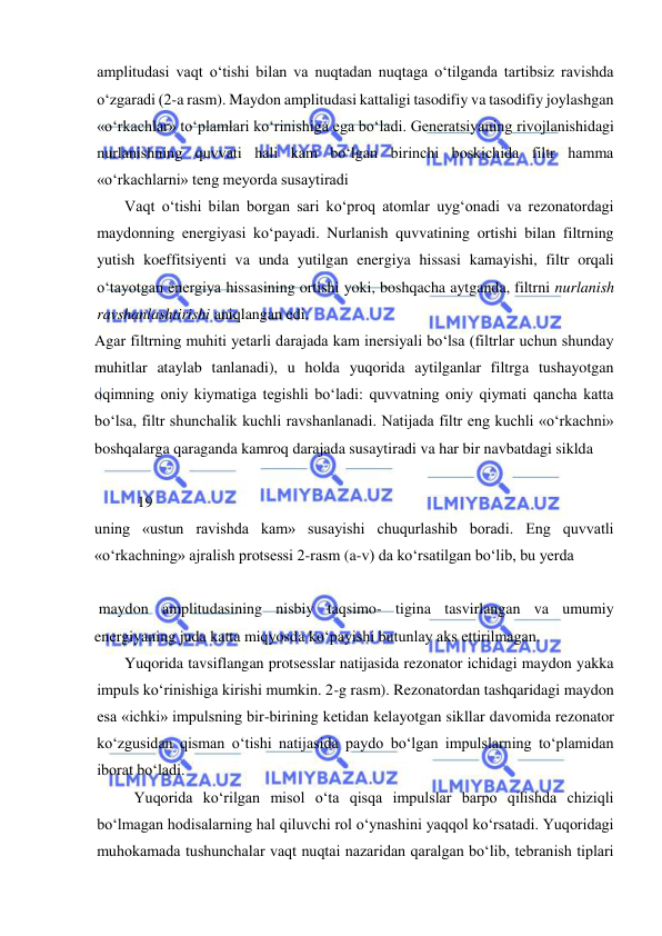  
 
amplitudasi vaqt о‘tishi bilan va nuqtadan nuqtaga о‘tilganda tartibsiz ravishda 
о‘zgaradi (2-a rasm). Maydon amplitudasi kattaligi tasodifiy va tasodifiy joylashgan 
«о‘rkachlar» tо‘plamlari kо‘rinishiga ega bо‘ladi. Generatsiyaning rivojlanishidagi 
nurlanishning quvvati hali kam bо‘lgan birinchi boskichida filtr hamma 
«о‘rkachlarni» teng meyorda susaytiradi 
Vaqt о‘tishi bilan borgan sari kо‘proq atomlar uyg‘onadi va rezonatordagi 
maydonning energiyasi kо‘payadi. Nurlanish quvvatining ortishi bilan filtrning 
yutish koeffitsiyenti va unda yutilgan energiya hissasi kamayishi, filtr orqali 
о‘tayotgan energiya hissasining ortishi yoki, boshqacha aytganda, filtrni nurlanish 
ravshanlashtirishi aniqlangan edi. 
Agar filtrning muhiti yetarli darajada kam inersiyali bо‘lsa (filtrlar uchun shunday 
muhitlar ataylab tanlanadi), u holda yuqorida aytilganlar filtrga tushayotgan 
oqimning oniy kiymatiga tegishli bо‘ladi: quvvatning oniy qiymati qancha katta 
bо‘lsa, filtr shunchalik kuchli ravshanlanadi. Natijada filtr eng kuchli «о‘rkachni» 
boshqalarga qaraganda kamroq darajada susaytiradi va har bir navbatdagi siklda  
 
           19 
uning «ustun ravishda kam» susayishi chuqurlashib boradi. Eng quvvatli 
«о‘rkachning» ajralish protsessi 2-rasm (a-v) da kо‘rsatilgan bо‘lib, bu yerda  
 
 maydon amplitudasining nisbiy taqsimo- tigina tasvirlangan va umumiy 
energiyaning juda katta miqyosda kо‘payishi butunlay aks ettirilmagan. 
Yuqorida tavsiflangan protsesslar natijasida rezonator ichidagi maydon yakka 
impuls kо‘rinishiga kirishi mumkin. 2-g rasm). Rezonatordan tashqaridagi maydon 
esa «ichki» impulsning bir-birining ketidan kelayotgan sikllar davomida rezonator 
kо‘zgusidan qisman о‘tishi natijasida paydo bо‘lgan impulslarning tо‘plamidan 
iborat bо‘ladi. 
Yuqorida kо‘rilgan misol о‘ta qisqa impulslar barpo qilishda chiziqli 
bо‘lmagan hodisalarning hal qiluvchi rol о‘ynashini yaqqol kо‘rsatadi. Yuqoridagi 
muhokamada tushunchalar vaqt nuqtai nazaridan qaralgan bо‘lib, tebranish tiplari 
