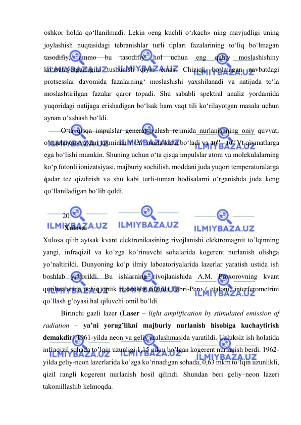  
 
oshkor holda qо‘llanilmadi. Lekin «eng kuchli о‘rkach» ning mavjudligi uning 
joylashish nuqtasidagi tebranishlar turli tiplari fazalarining tо‘liq bо‘lmagan 
tasodifiy, 
ammo 
bu 
tasodifiy 
hol 
uchun 
eng 
qulay 
moslashishiny 
kо‘rsatayotganligini tushunish qiyin emas. Chiziqli bо‘lmagan navbatdagi 
protsesslar davomida fazalarning‘ moslashishi yaxshilanadi va natijada tо‘la 
moslashtirilgan fazalar qaror topadi. Shu sababli spektral analiz yordamida 
yuqoridagi natijaga erishadigan bо‘lsak ham vaqt tili kо‘rilayotgan masala uchun 
aynan о‘xshash bо‘ldi. 
О‘ta qisqa impulslar generatsiyalash rejimida nurlanishning oniy quvvati 
о‘rtacha quvvatdan taxminan 
T T
/
 marta katta bо‘ladi va 
12
11
10
10

Vt qiymatlarga 
ega bо‘lishi mumkin. Shuning uchun о‘ta qisqa impulslar atom va molekulalarning 
kо‘p fotonli ionizatsiyasi, majburiy sochilish, moddani juda yuqori temperaturalarga 
qadar tez qizdirish va shu kabi turli-tuman hodisalarni о‘rganishda juda keng 
qо‘llaniladigan bо‘lib qoldi.  
 
           20 
            Xulosa. 
Xulosa qilib aytsak kvant elektronikasining rivojlanishi elektromagnit to’lqinning 
yangi, infraqizil va ko’zga ko’rinuvchi sohalarida kogerent nurlanish olishga 
yo’naltirildi. Dunyoning ko’p ilmiy laboatoriyalarida lazerlar yaratish ustida ish 
boshlab yuborildi. Bu ishlarning rivojlanishida A.M. Proxorovning kvant 
qurilmalarida ochiq optik rezanotor sifatida Fabri-Pero ( etaloni) interferometrini 
qo’llash g’oyasi hal qiluvchi omil bo’ldi.  
 
Birinchi gazli lazer (Laser – light amplification by stimulated emission of 
radiation – ya’ni yorug’likni majburiy nurlanish hisobiga kuchaytirish 
demakdir) 1961-yilda neon va geliy aralashmasida yaratildi. Uzluksiz ish holatida 
infraqizil sohada to’lqin uzunligi 1,15 mkm bo’lgan kogerent nurlanish berdi. 1962-
yilda geliy-neon lazerlarida ko’zga ko’rinadigan sohada, 0,63 mkm to’lqin uzunlikli, 
qizil rangli kogerent nurlanish hosil qilindi. Shundan beri geliy–neon lazeri 
takomillashib kelmoqda.  
