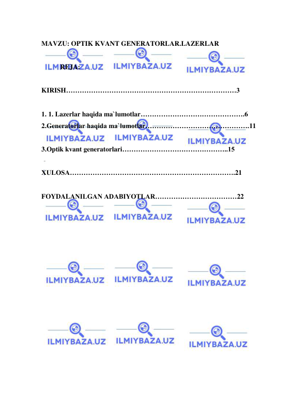  
 
 
MAVZU: OPTIK KVANT GENERATORLAR.LAZERLAR 
 
           REJA: 
 
KIRISH…………………………………………………………………3 
 
1. 1. Lazerlar haqida ma`lumotlar……………………………………….6 
2.Generatorlar haqida ma`lumotlar……………………………………….11 
 
3.Optik kvant generatorlari………………………………………..15 
 
XULOSA……………………………………………………………….21 
 
FOYDALANILGAN ADABIYOTLAR………………………………22 
 
 
 
 
 
 
 
 
 
 
 
 
 
 
 
